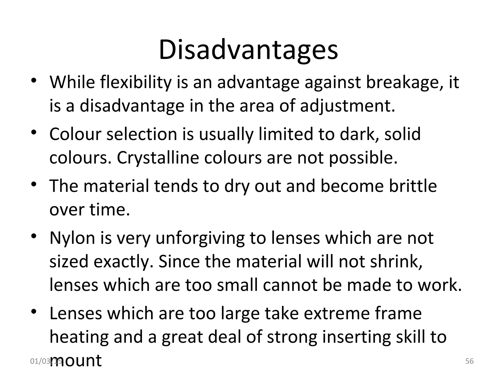 Disadvantages
• While flexibility is an advantage against breakage, it
is a disadvantage in the area of adjustment.
• Colour selection is usually limited to dark, solid
colours. Crystalline colours are not possible.
• The material tends to dry out and become brittle
over time.
• Nylon is very unforgiving to lenses which are not
sized exactly. Since the material will not shrink,
lenses which are too small cannot be made to work.
• Lenses which are too large take extreme frame
heating and a great deal of strong inserting skill to
mount01/03/15 56
 