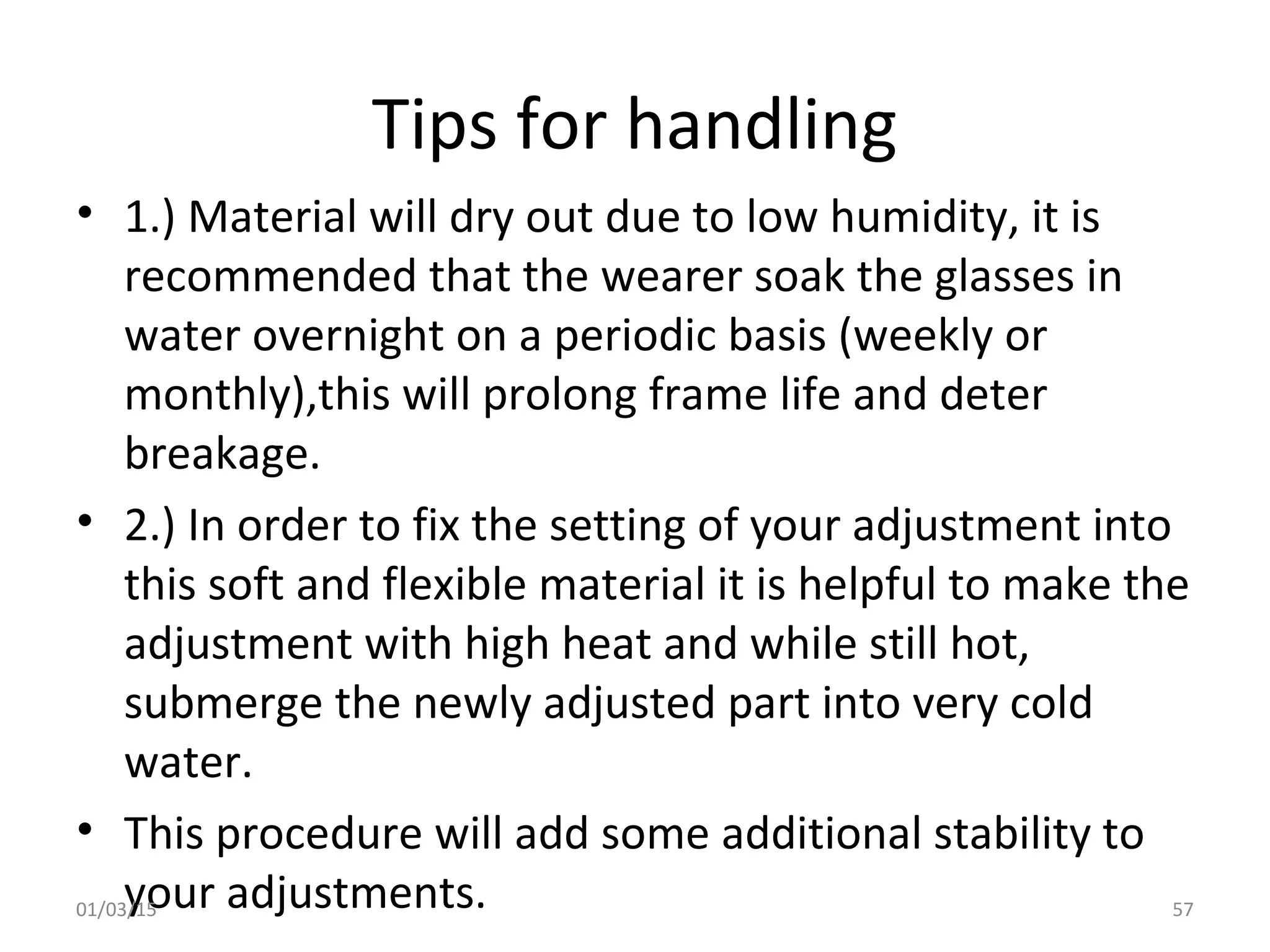 Tips for handling
• 1.) Material will dry out due to low humidity, it is
recommended that the wearer soak the glasses in
water overnight on a periodic basis (weekly or
monthly),this will prolong frame life and deter
breakage.
• 2.) In order to fix the setting of your adjustment into
this soft and flexible material it is helpful to make the
adjustment with high heat and while still hot,
submerge the newly adjusted part into very cold
water.
• This procedure will add some additional stability to
your adjustments.01/03/15 57
 