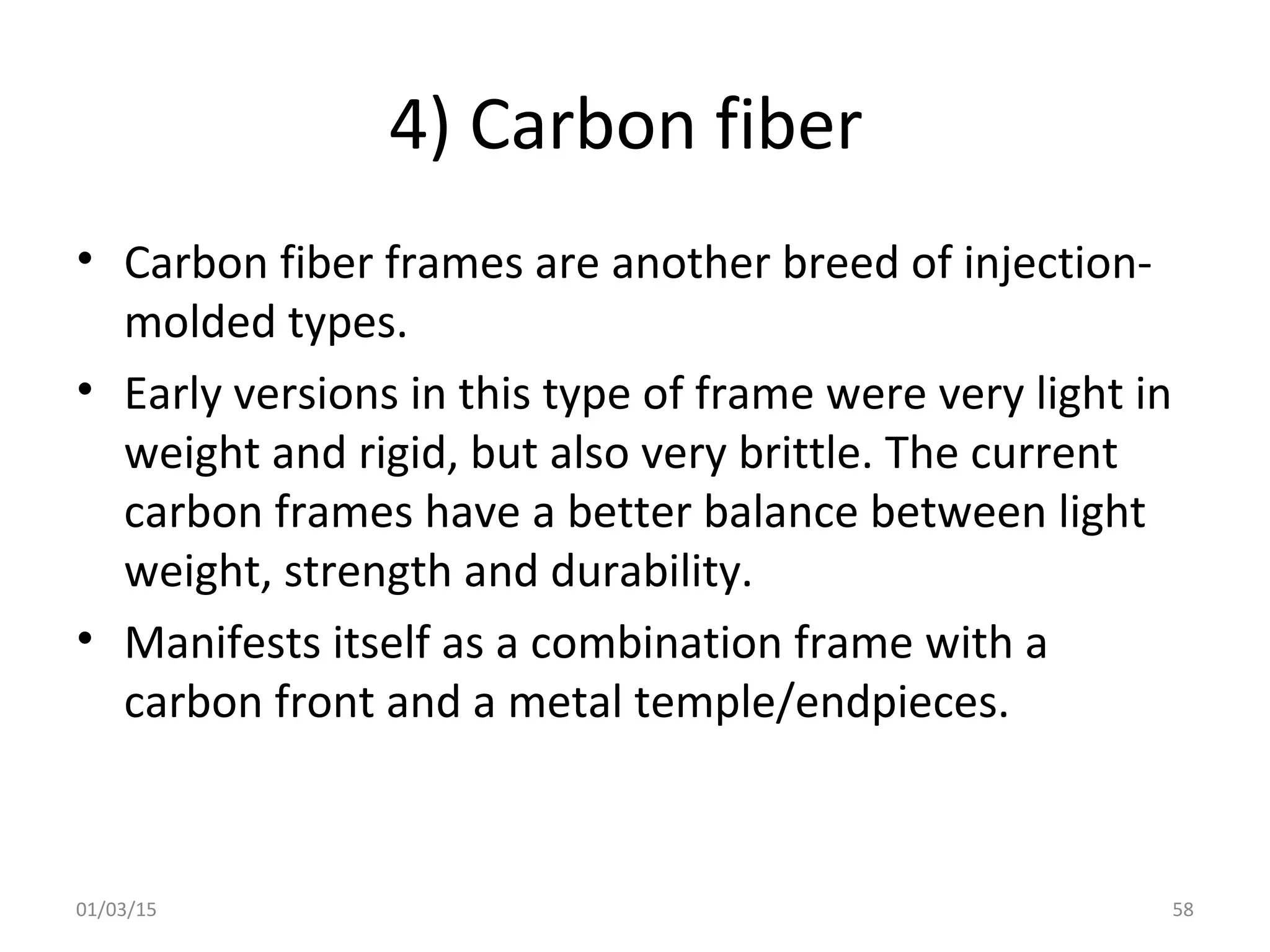 4) Carbon fiber
• Carbon fiber frames are another breed of injection-
molded types.
• Early versions in this type of frame were very light in
weight and rigid, but also very brittle. The current
carbon frames have a better balance between light
weight, strength and durability.
• Manifests itself as a combination frame with a
carbon front and a metal temple/endpieces.
01/03/15 58
 