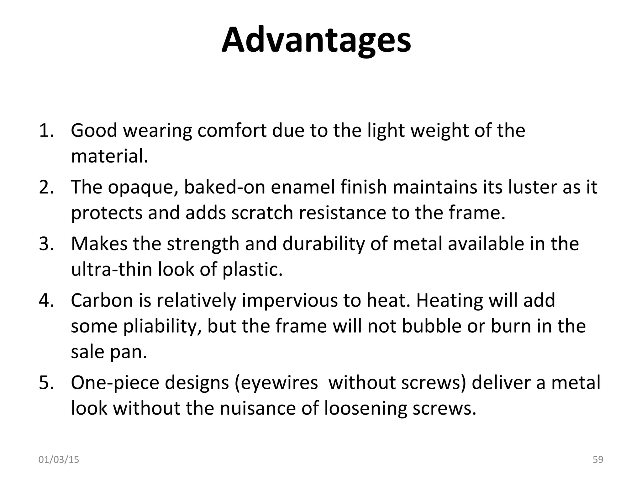 Advantages
1. Good wearing comfort due to the light weight of the
material.
2. The opaque, baked-on enamel finish maintains its luster as it
protects and adds scratch resistance to the frame.
3. Makes the strength and durability of metal available in the
ultra-thin look of plastic.
4. Carbon is relatively impervious to heat. Heating will add
some pliability, but the frame will not bubble or burn in the
sale pan.
5. One-piece designs (eyewires without screws) deliver a metal
look without the nuisance of loosening screws.
01/03/15 59
 