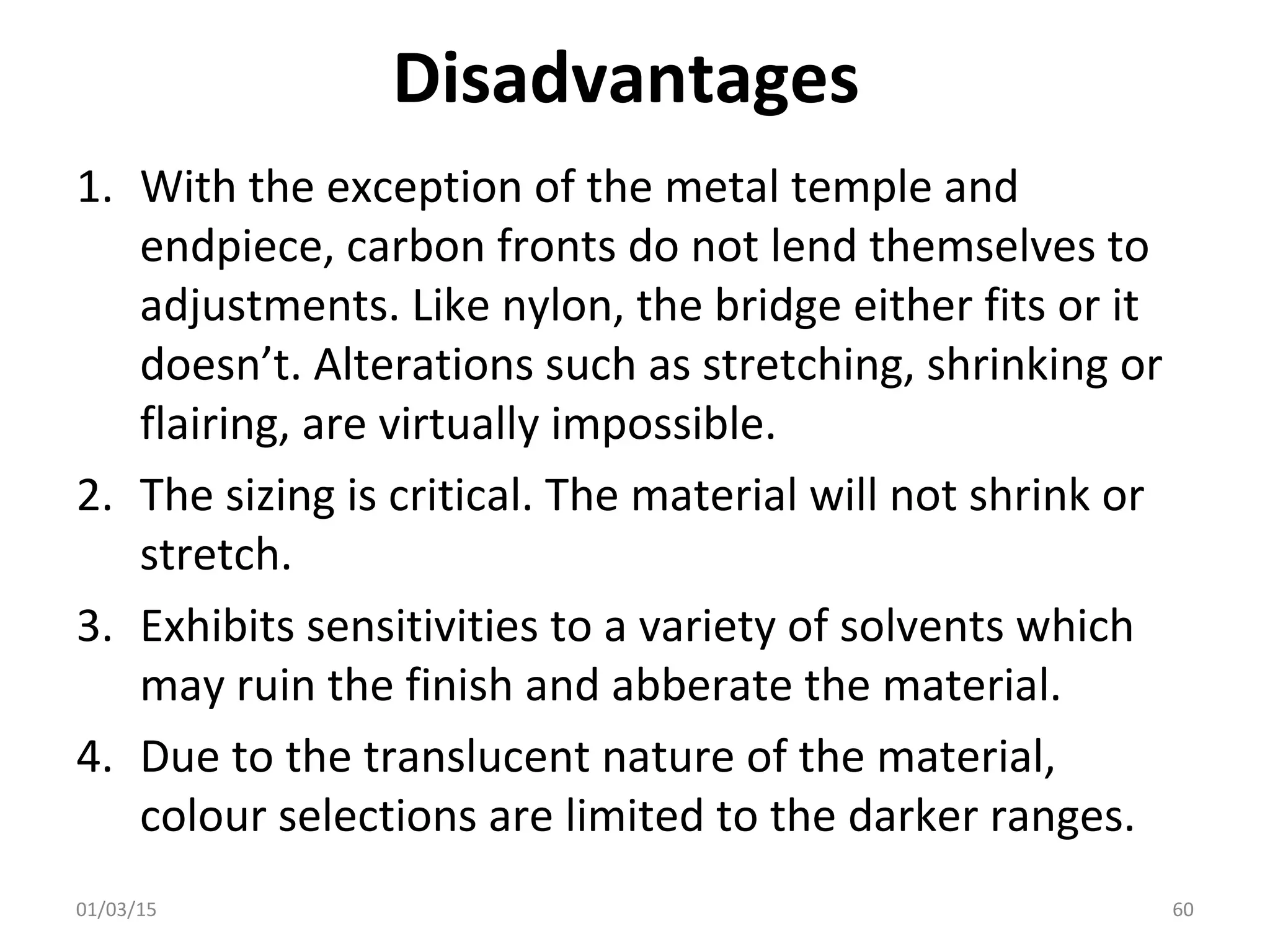 Disadvantages
1. With the exception of the metal temple and
endpiece, carbon fronts do not lend themselves to
adjustments. Like nylon, the bridge either fits or it
doesn’t. Alterations such as stretching, shrinking or
flairing, are virtually impossible.
2. The sizing is critical. The material will not shrink or
stretch.
3. Exhibits sensitivities to a variety of solvents which
may ruin the finish and abberate the material.
4. Due to the translucent nature of the material,
colour selections are limited to the darker ranges.
01/03/15 60
 