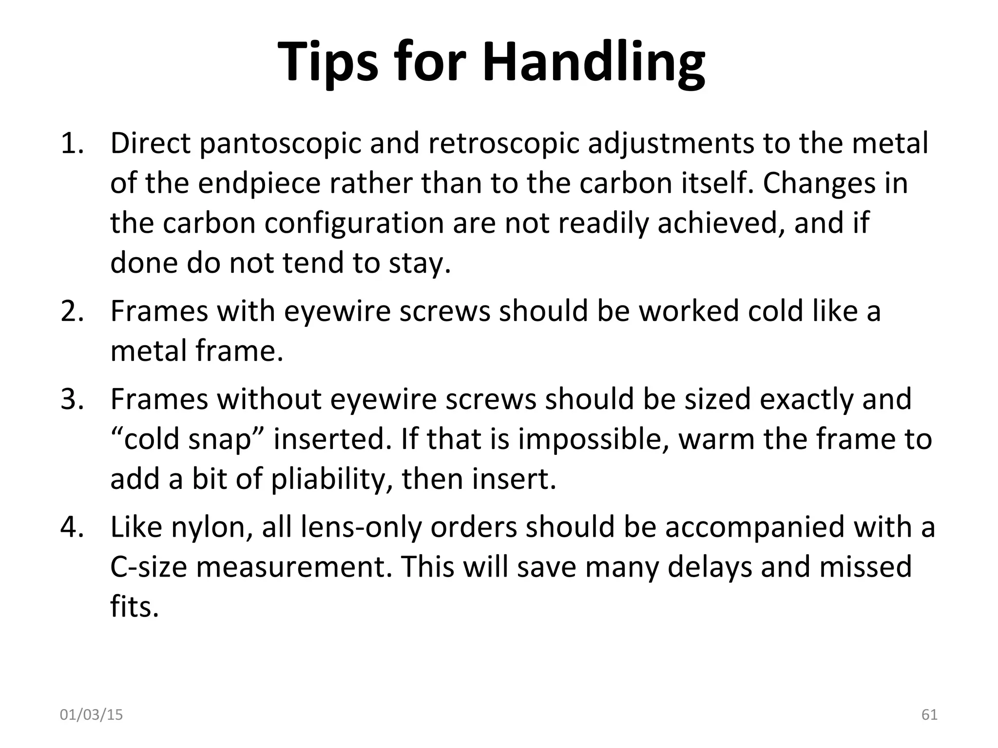 Tips for Handling
1. Direct pantoscopic and retroscopic adjustments to the metal
of the endpiece rather than to the carbon itself. Changes in
the carbon configuration are not readily achieved, and if
done do not tend to stay.
2. Frames with eyewire screws should be worked cold like a
metal frame.
3. Frames without eyewire screws should be sized exactly and
“cold snap” inserted. If that is impossible, warm the frame to
add a bit of pliability, then insert.
4. Like nylon, all lens-only orders should be accompanied with a
C-size measurement. This will save many delays and missed
fits.
01/03/15 61
 
