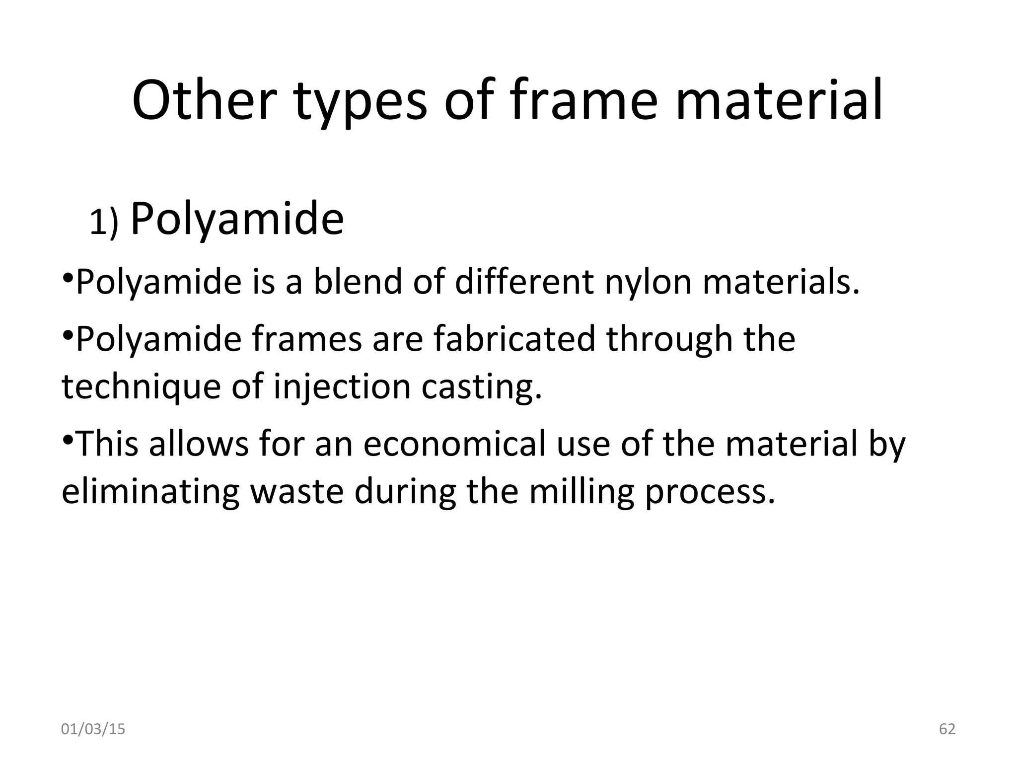 Other types of frame material
1) Polyamide
•Polyamide is a blend of different nylon materials.
•Polyamide frames are fabricated through the
technique of injection casting.
•This allows for an economical use of the material by
eliminating waste during the milling process.
01/03/15 62
 