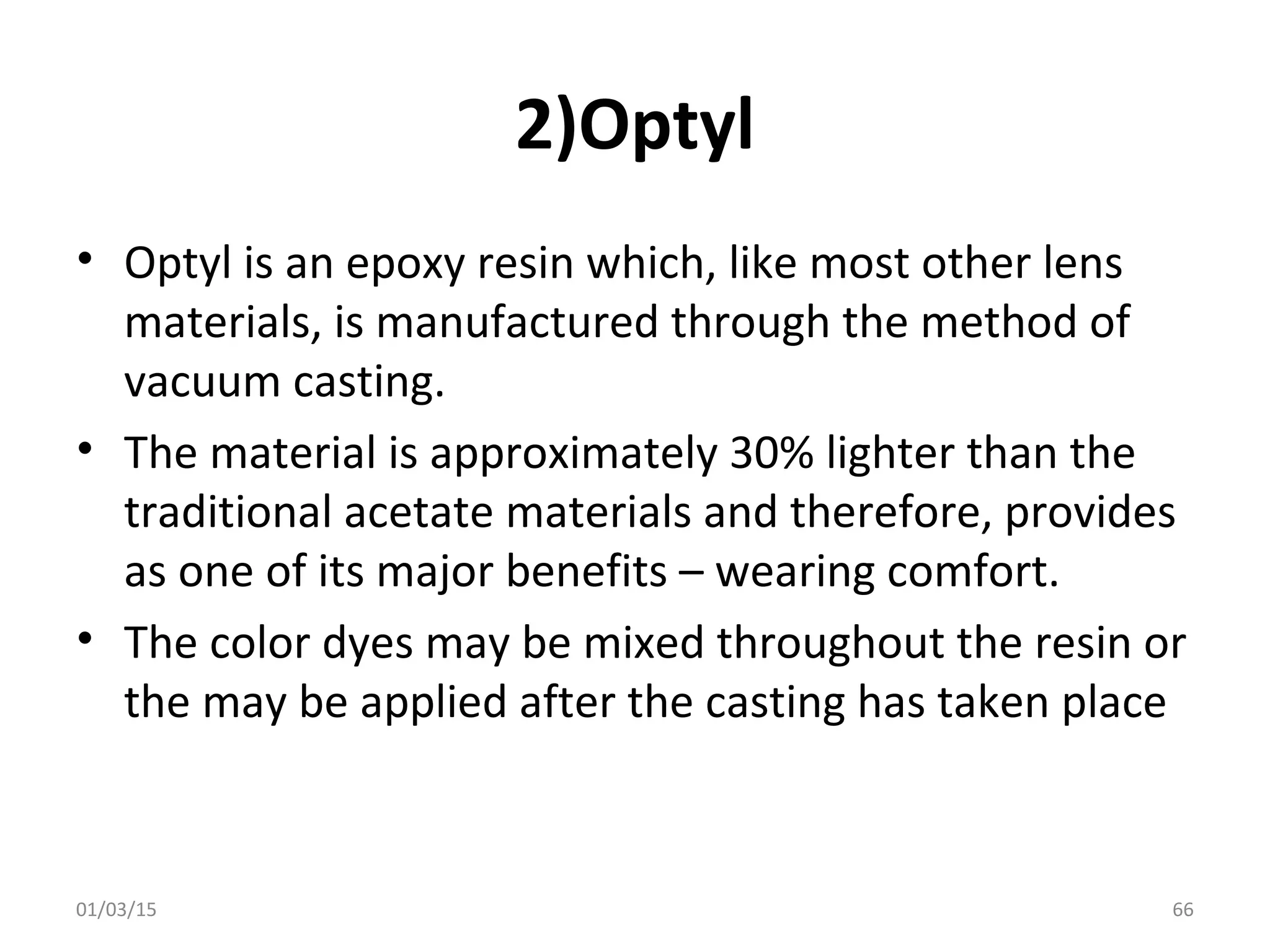 2)Optyl
• Optyl is an epoxy resin which, like most other lens
materials, is manufactured through the method of
vacuum casting.
• The material is approximately 30% lighter than the
traditional acetate materials and therefore, provides
as one of its major benefits – wearing comfort.
• The color dyes may be mixed throughout the resin or
the may be applied after the casting has taken place
01/03/15 66
 