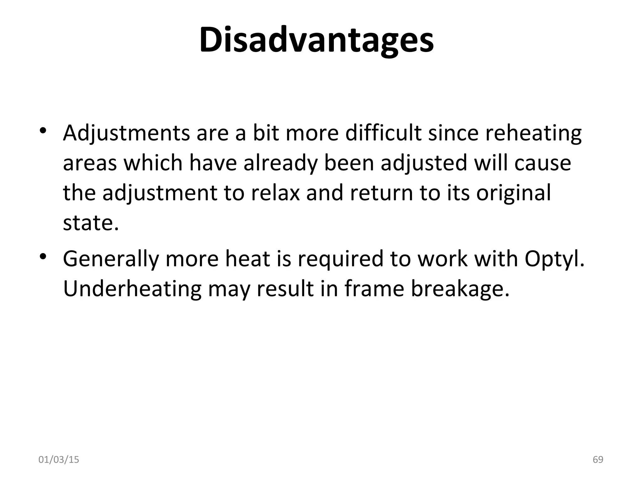 Disadvantages
• Adjustments are a bit more difficult since reheating
areas which have already been adjusted will cause
the adjustment to relax and return to its original
state.
• Generally more heat is required to work with Optyl.
Underheating may result in frame breakage.
01/03/15 69
 