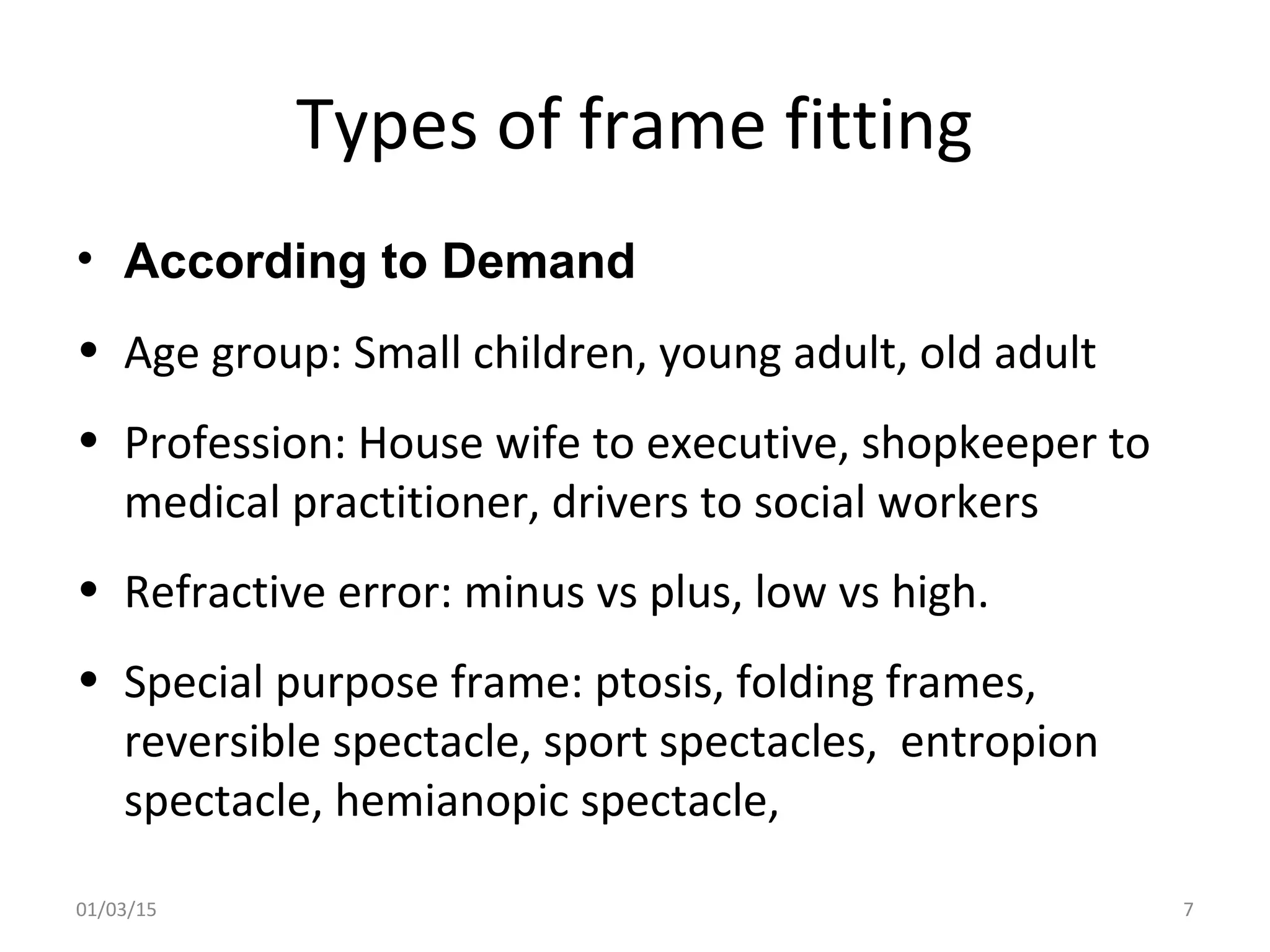 Types of frame fitting
• According to Demand
• Age group: Small children, young adult, old adult
• Profession: House wife to executive, shopkeeper to
medical practitioner, drivers to social workers
• Refractive error: minus vs plus, low vs high.
• Special purpose frame: ptosis, folding frames,
reversible spectacle, sport spectacles, entropion
spectacle, hemianopic spectacle,
01/03/15 7
 