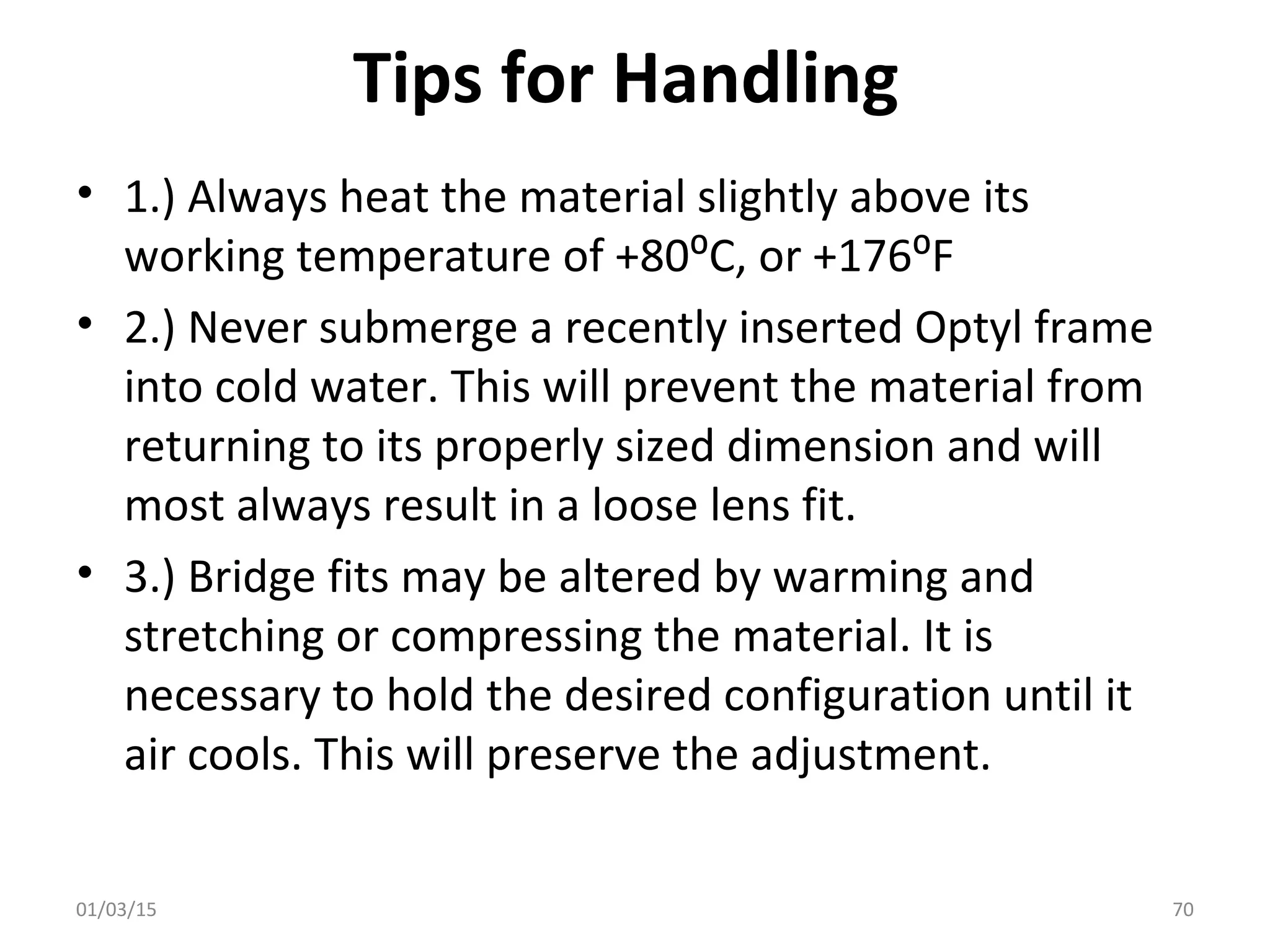 Tips for Handling
• 1.) Always heat the material slightly above its
working temperature of +80⁰C, or +176⁰F
• 2.) Never submerge a recently inserted Optyl frame
into cold water. This will prevent the material from
returning to its properly sized dimension and will
most always result in a loose lens fit.
• 3.) Bridge fits may be altered by warming and
stretching or compressing the material. It is
necessary to hold the desired configuration until it
air cools. This will preserve the adjustment.
01/03/15 70
 