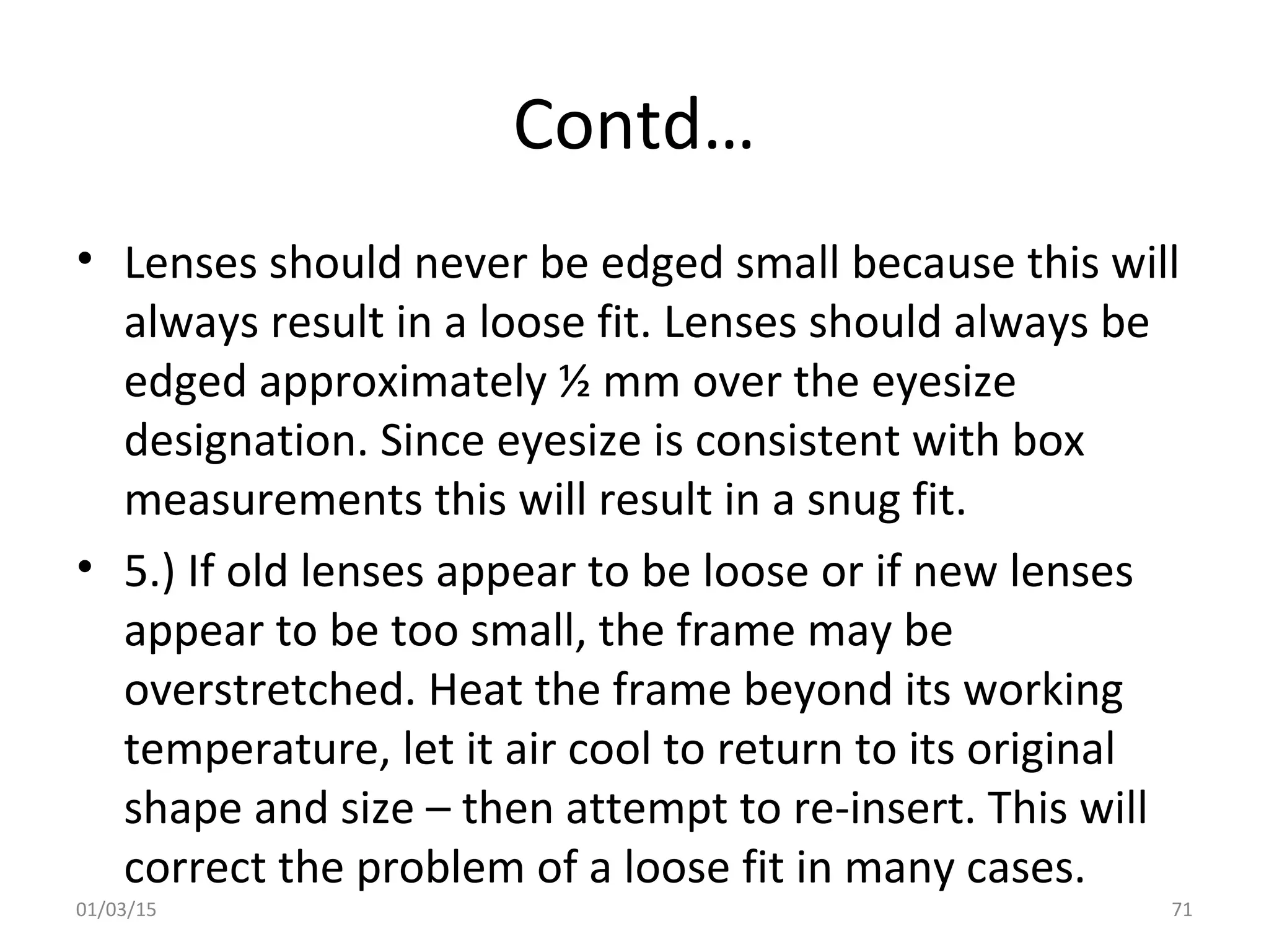 Contd…
• Lenses should never be edged small because this will
always result in a loose fit. Lenses should always be
edged approximately ½ mm over the eyesize
designation. Since eyesize is consistent with box
measurements this will result in a snug fit.
• 5.) If old lenses appear to be loose or if new lenses
appear to be too small, the frame may be
overstretched. Heat the frame beyond its working
temperature, let it air cool to return to its original
shape and size – then attempt to re-insert. This will
correct the problem of a loose fit in many cases.
01/03/15 71
 