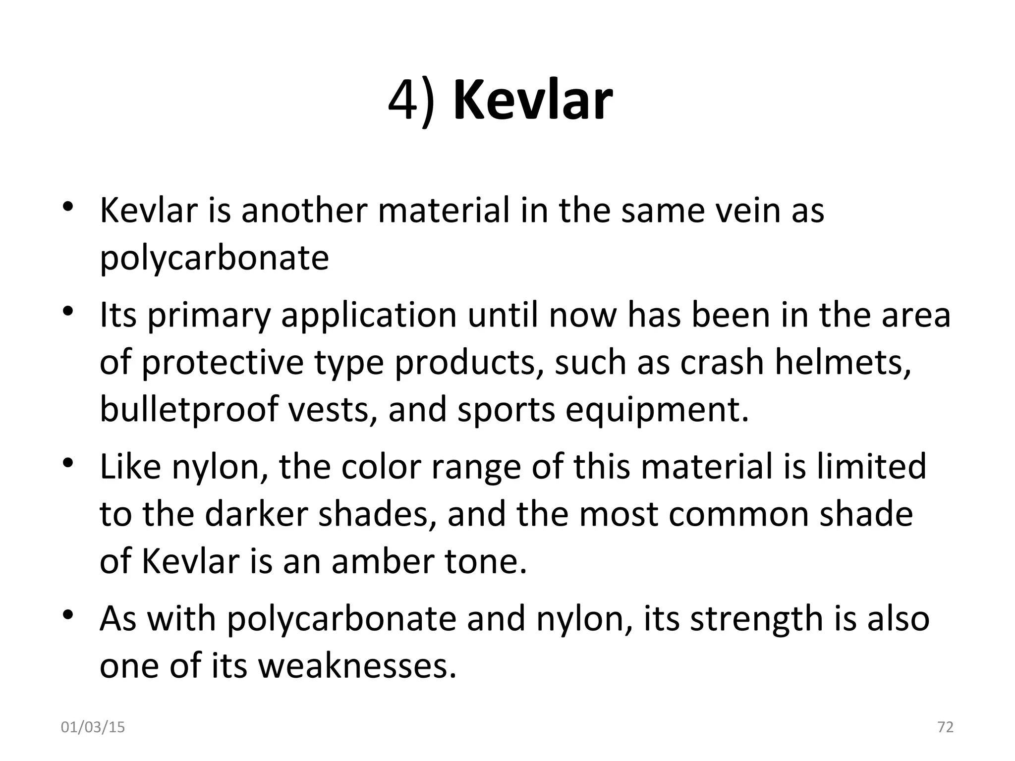 4) Kevlar
• Kevlar is another material in the same vein as
polycarbonate
• Its primary application until now has been in the area
of protective type products, such as crash helmets,
bulletproof vests, and sports equipment.
• Like nylon, the color range of this material is limited
to the darker shades, and the most common shade
of Kevlar is an amber tone.
• As with polycarbonate and nylon, its strength is also
one of its weaknesses.
01/03/15 72
 