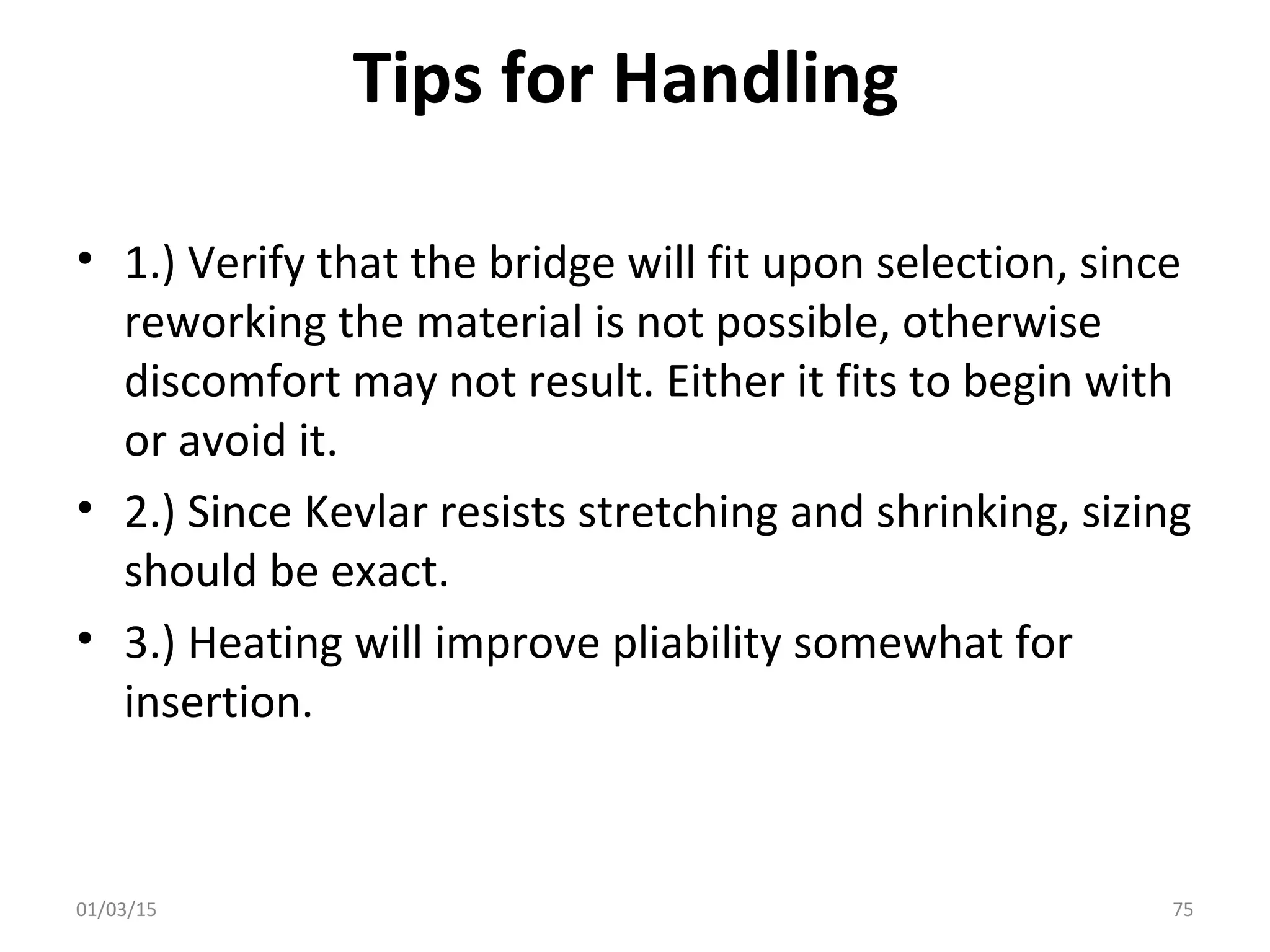 Tips for Handling
• 1.) Verify that the bridge will fit upon selection, since
reworking the material is not possible, otherwise
discomfort may not result. Either it fits to begin with
or avoid it.
• 2.) Since Kevlar resists stretching and shrinking, sizing
should be exact.
• 3.) Heating will improve pliability somewhat for
insertion.
01/03/15 75
 