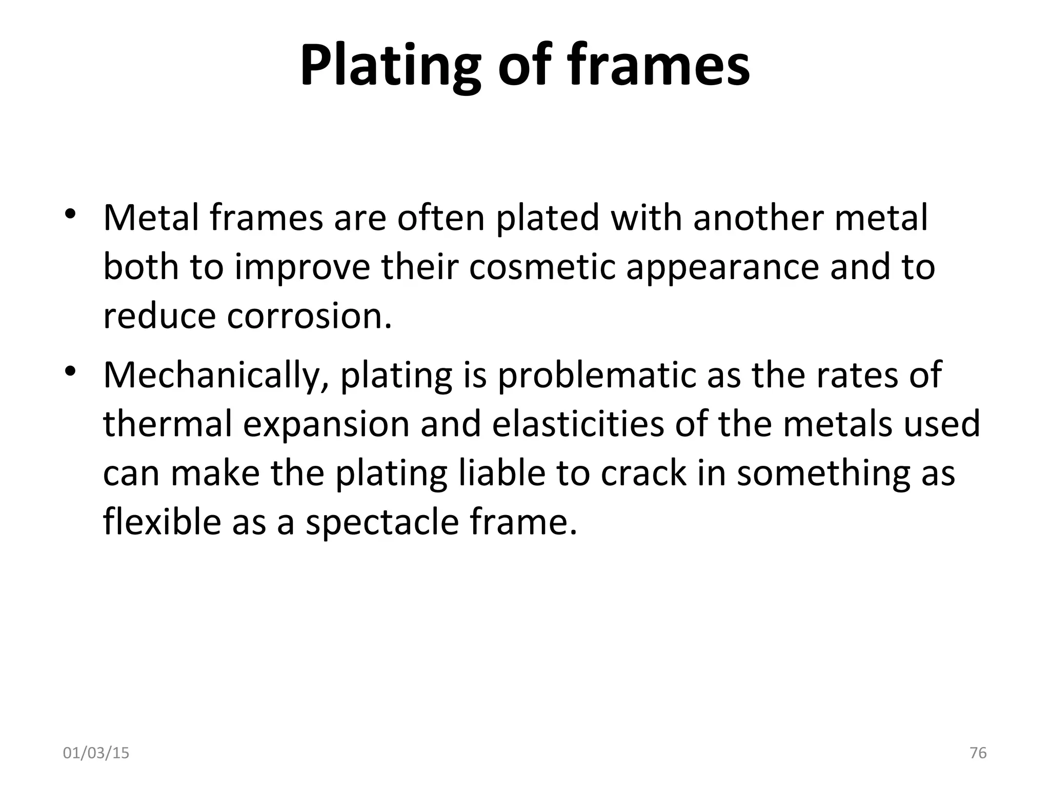 Plating of frames
• Metal frames are often plated with another metal
both to improve their cosmetic appearance and to
reduce corrosion.
• Mechanically, plating is problematic as the rates of
thermal expansion and elasticities of the metals used
can make the plating liable to crack in something as
flexible as a spectacle frame.
01/03/15 76
 