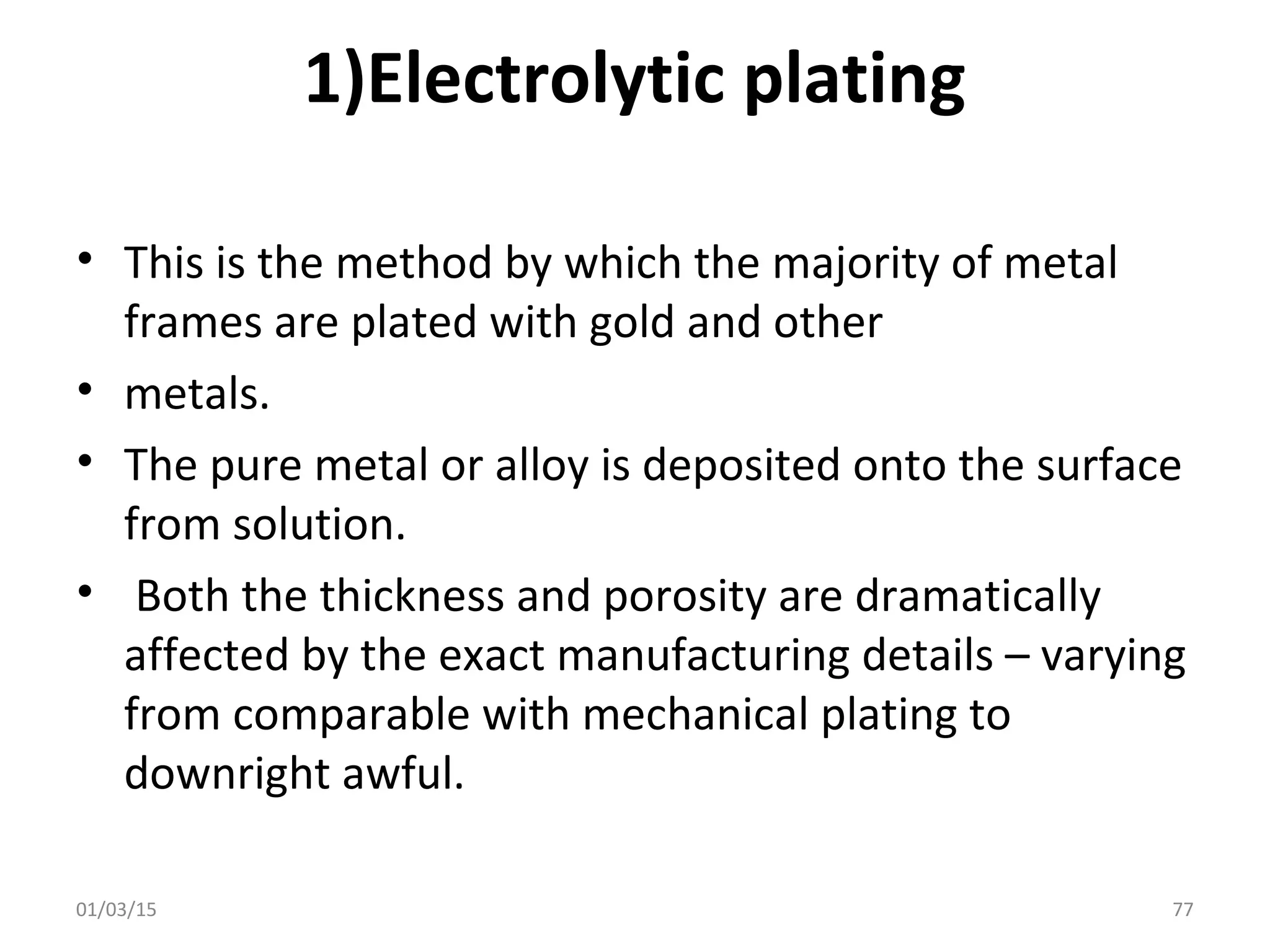 1)Electrolytic plating
• This is the method by which the majority of metal
frames are plated with gold and other
• metals.
• The pure metal or alloy is deposited onto the surface
from solution.
• Both the thickness and porosity are dramatically
affected by the exact manufacturing details – varying
from comparable with mechanical plating to
downright awful.
01/03/15 77
 