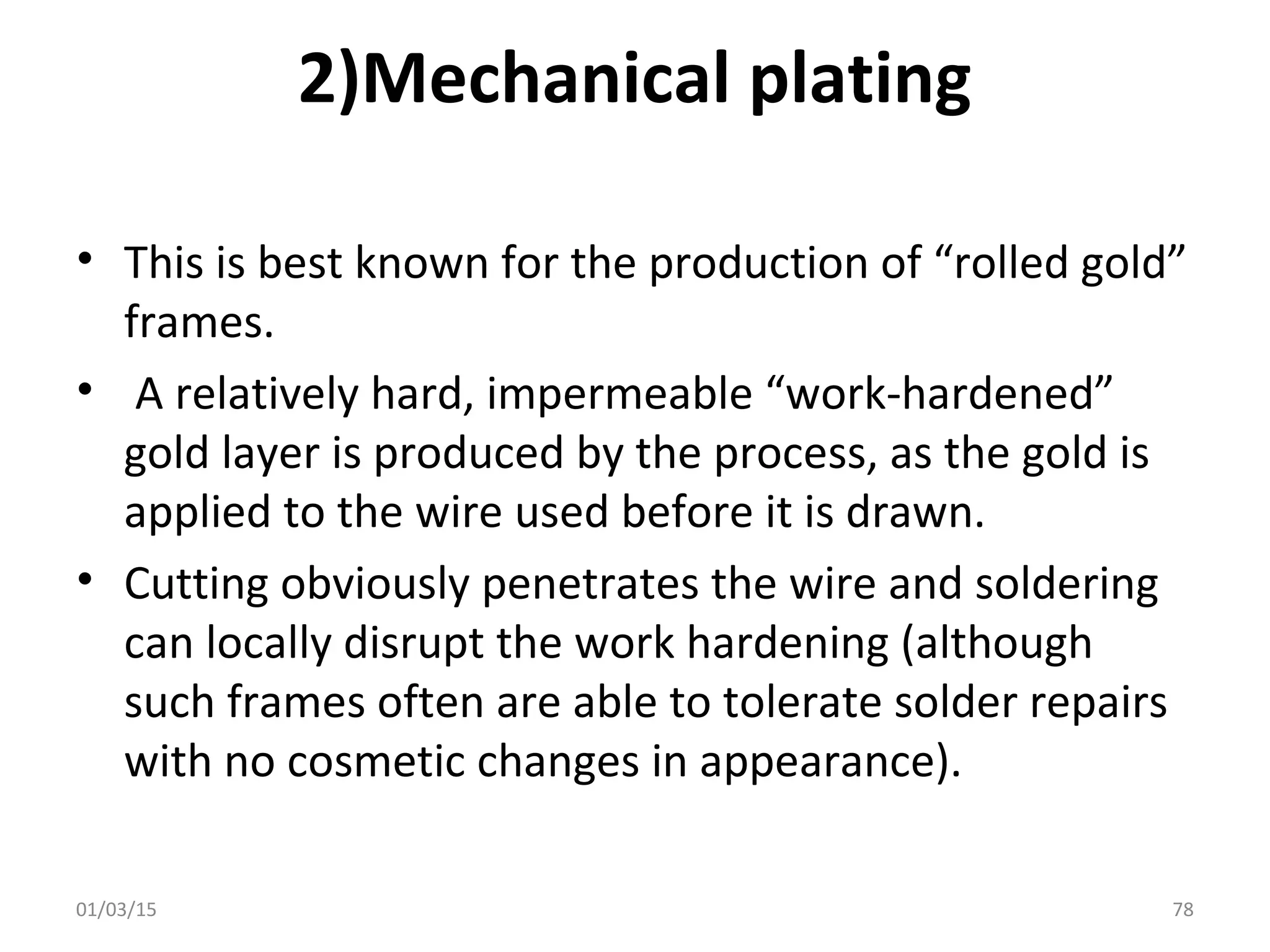 2)Mechanical plating
• This is best known for the production of “rolled gold”
frames.
• A relatively hard, impermeable “work-hardened”
gold layer is produced by the process, as the gold is
applied to the wire used before it is drawn.
• Cutting obviously penetrates the wire and soldering
can locally disrupt the work hardening (although
such frames often are able to tolerate solder repairs
with no cosmetic changes in appearance).
01/03/15 78
 