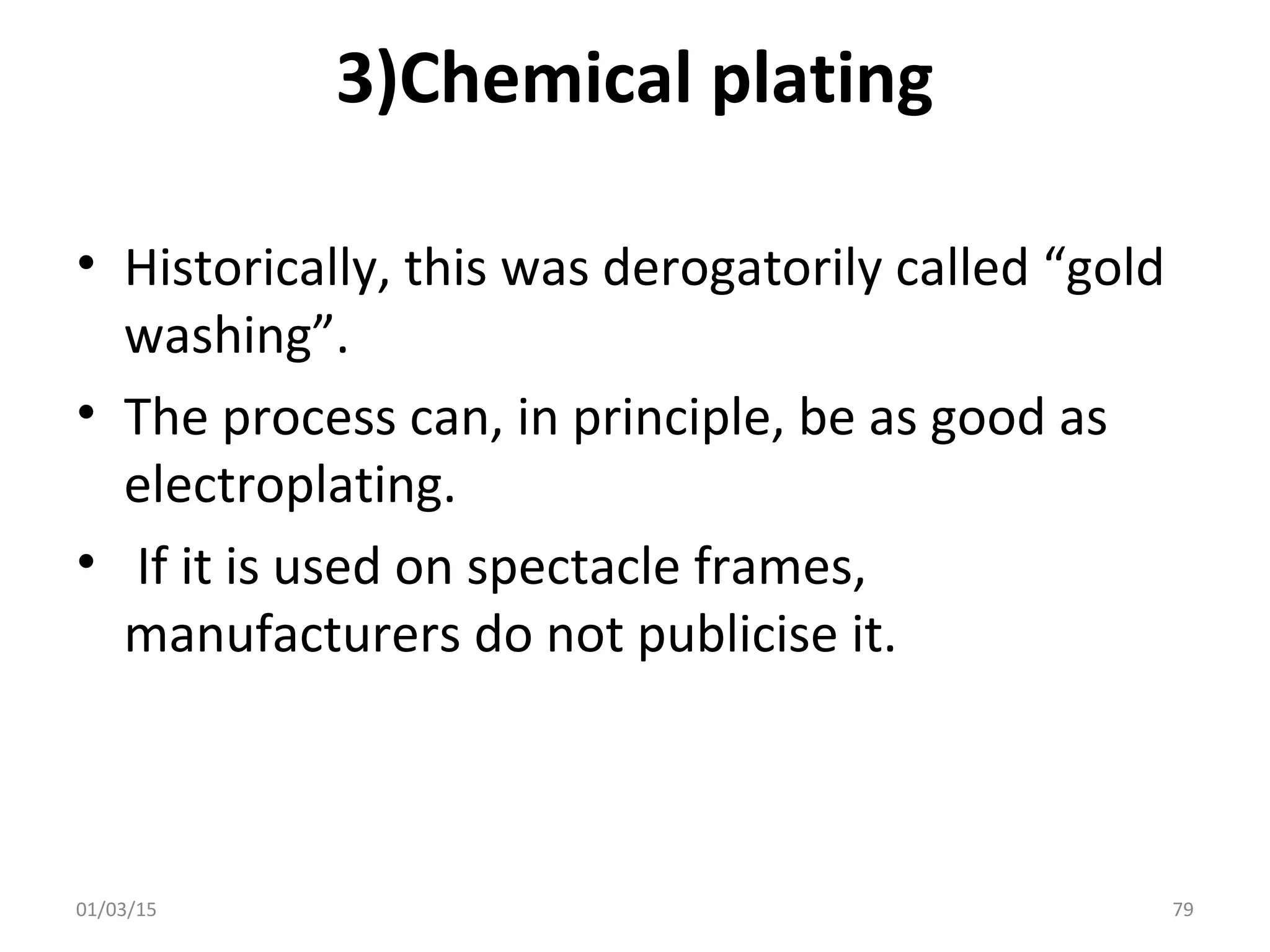 3)Chemical plating
• Historically, this was derogatorily called “gold
washing”.
• The process can, in principle, be as good as
electroplating.
• If it is used on spectacle frames,
manufacturers do not publicise it.
01/03/15 79
 