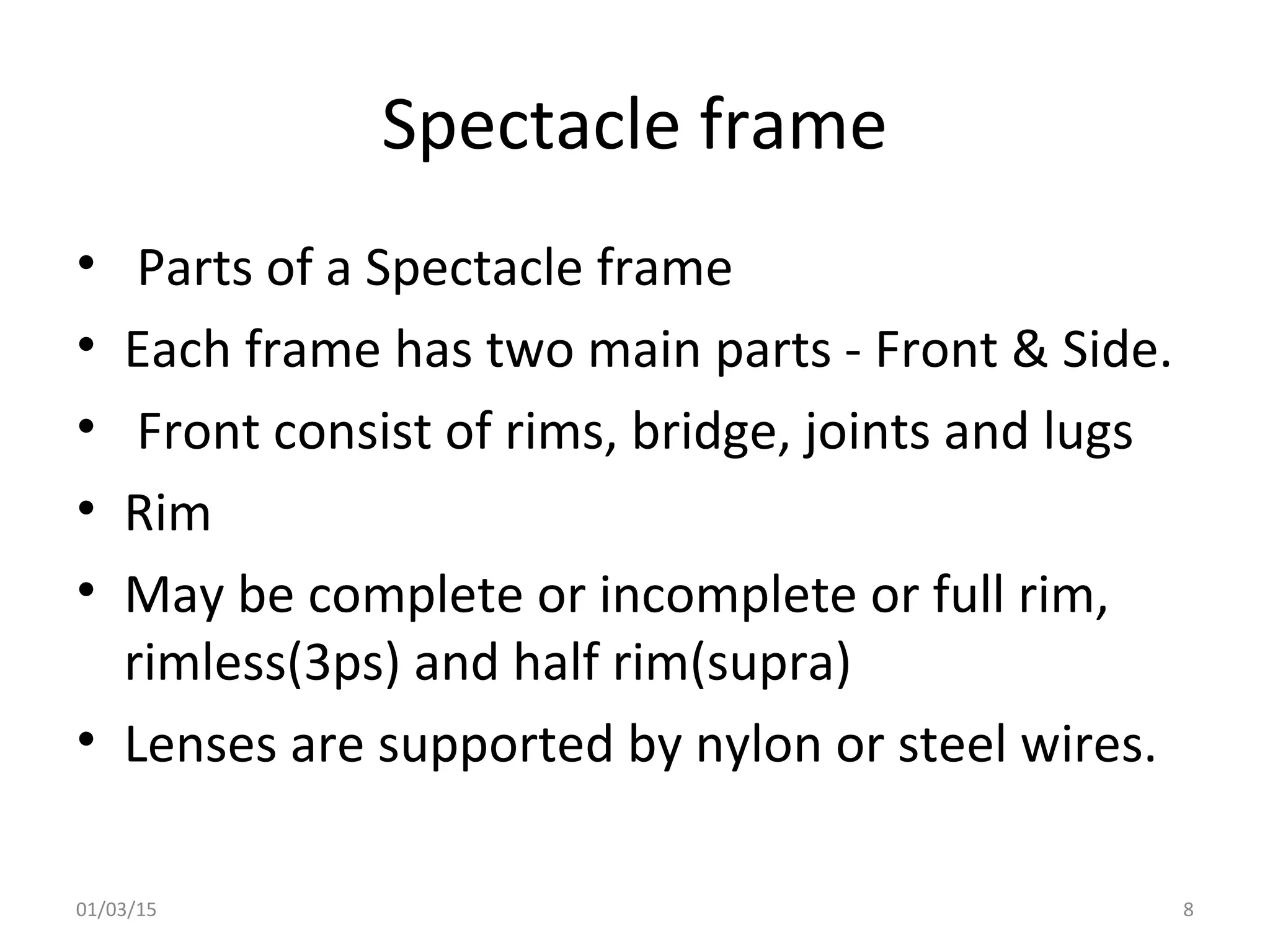 Spectacle frame
• Parts of a Spectacle frame
• Each frame has two main parts - Front & Side.
• Front consist of rims, bridge, joints and lugs
• Rim
• May be complete or incomplete or full rim,
rimless(3ps) and half rim(supra)
• Lenses are supported by nylon or steel wires.
01/03/15 8
 