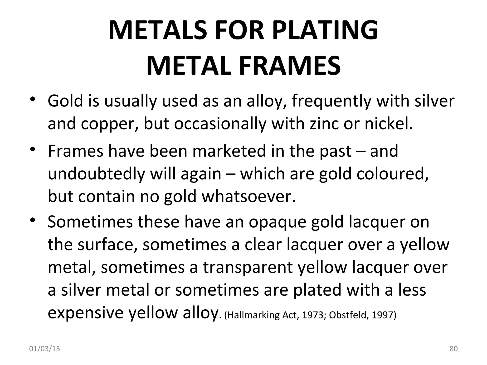 METALS FOR PLATING
METAL FRAMES
• Gold is usually used as an alloy, frequently with silver
and copper, but occasionally with zinc or nickel.
• Frames have been marketed in the past – and
undoubtedly will again – which are gold coloured,
but contain no gold whatsoever.
• Sometimes these have an opaque gold lacquer on
the surface, sometimes a clear lacquer over a yellow
metal, sometimes a transparent yellow lacquer over
a silver metal or sometimes are plated with a less
expensive yellow alloy. (Hallmarking Act, 1973; Obstfeld, 1997)
01/03/15 80
 