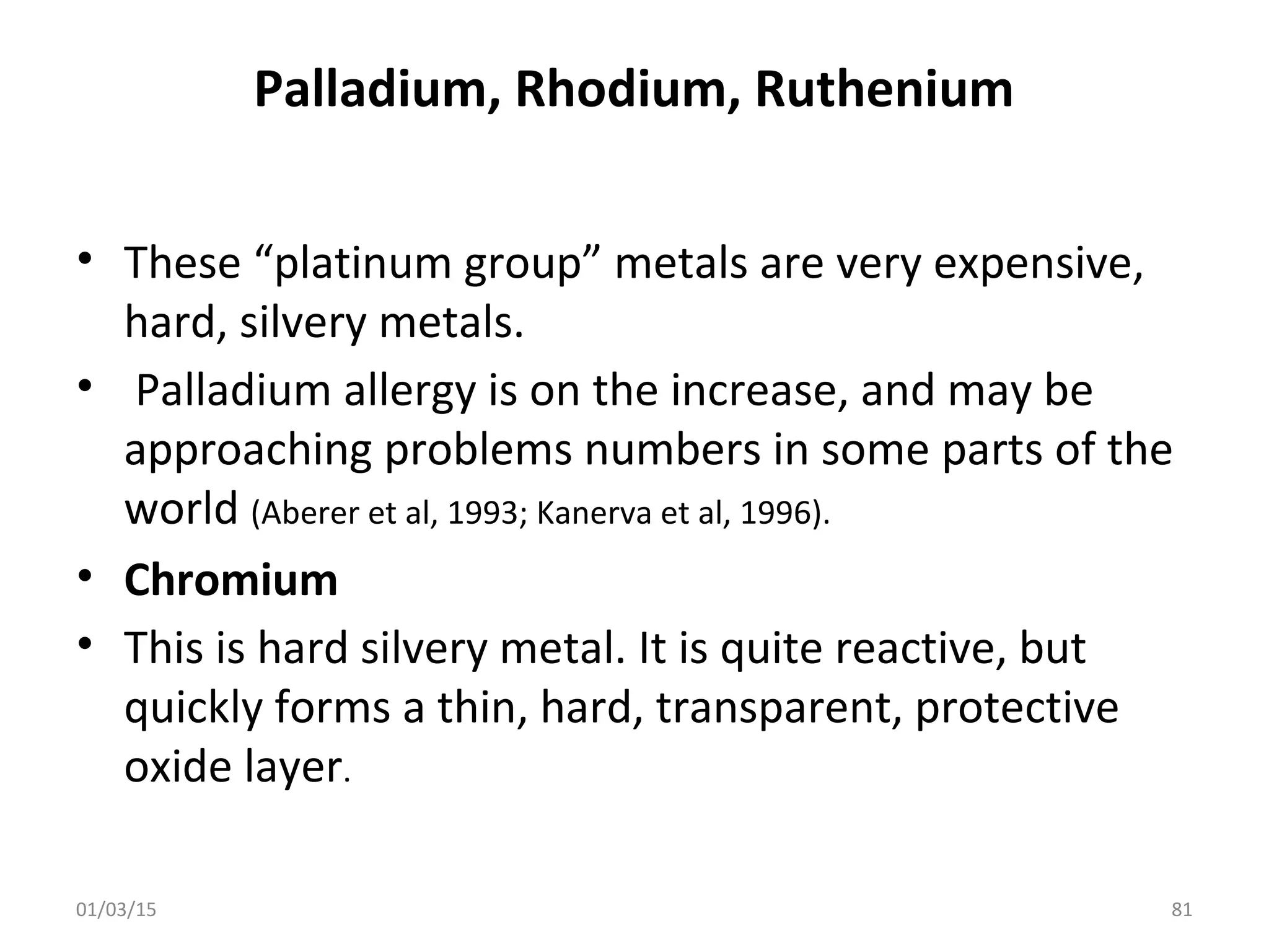 Palladium, Rhodium, Ruthenium
• These “platinum group” metals are very expensive,
hard, silvery metals.
• Palladium allergy is on the increase, and may be
approaching problems numbers in some parts of the
world (Aberer et al, 1993; Kanerva et al, 1996).
• Chromium
• This is hard silvery metal. It is quite reactive, but
quickly forms a thin, hard, transparent, protective
oxide layer.
01/03/15 81
 