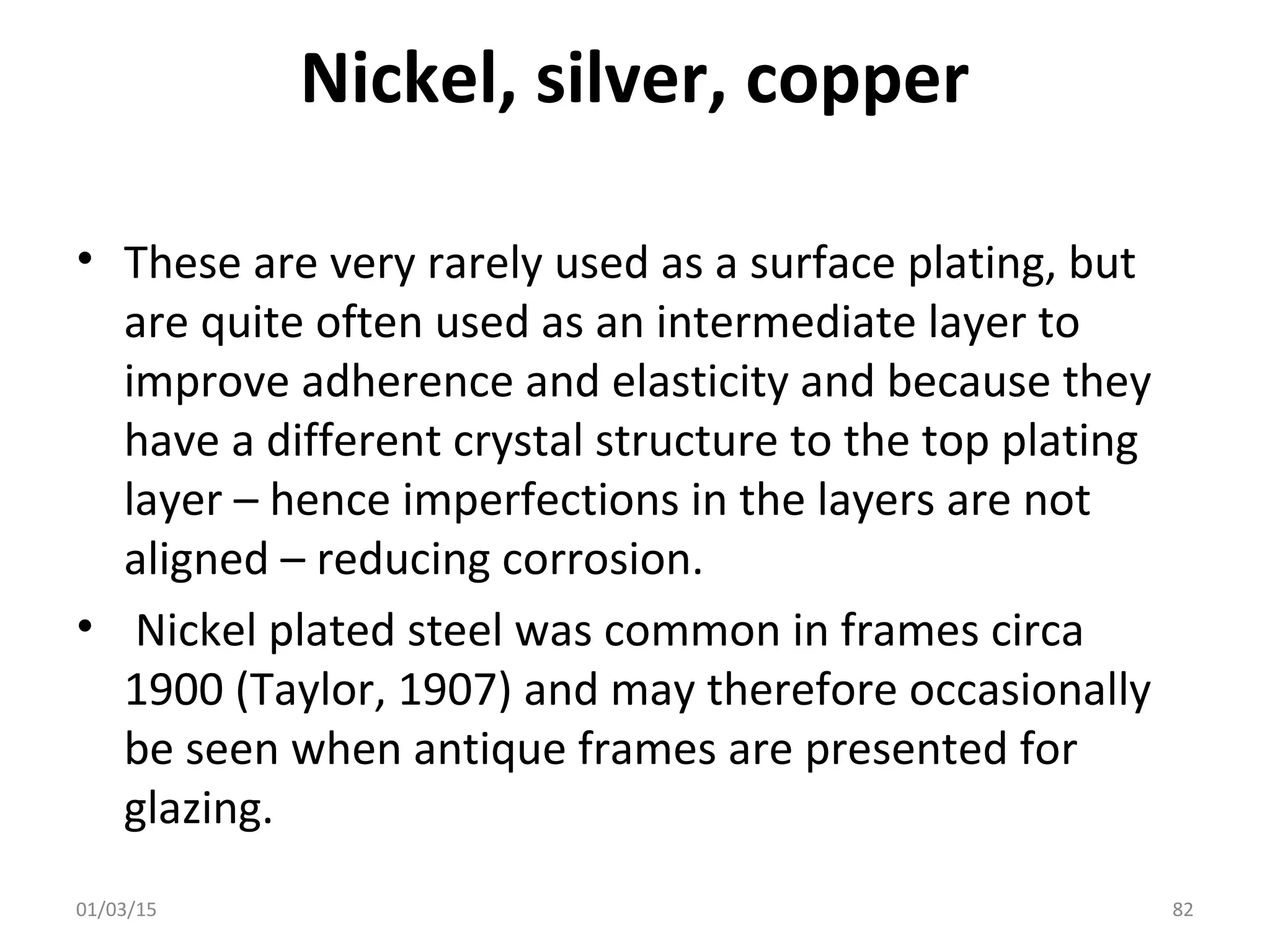Nickel, silver, copper
• These are very rarely used as a surface plating, but
are quite often used as an intermediate layer to
improve adherence and elasticity and because they
have a different crystal structure to the top plating
layer – hence imperfections in the layers are not
aligned – reducing corrosion.
• Nickel plated steel was common in frames circa
1900 (Taylor, 1907) and may therefore occasionally
be seen when antique frames are presented for
glazing.
01/03/15 82
 