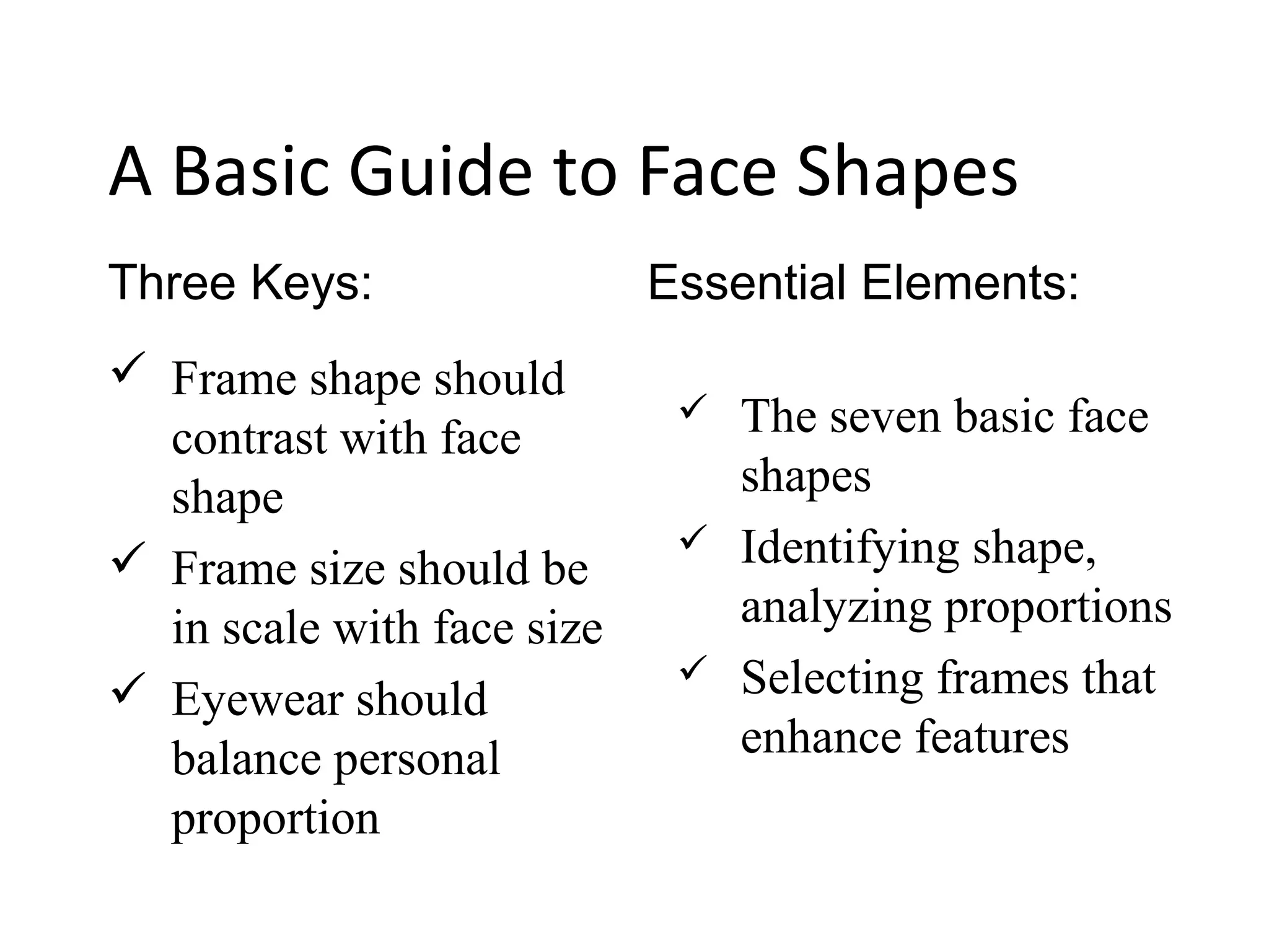 A Basic Guide to Face Shapes
 Frame shape should
contrast with face
shape
 Frame size should be
in scale with face size
 Eyewear should
balance personal
proportion
Three Keys: Essential Elements:
 The seven basic face
shapes
 Identifying shape,
analyzing proportions
 Selecting frames that
enhance features
 