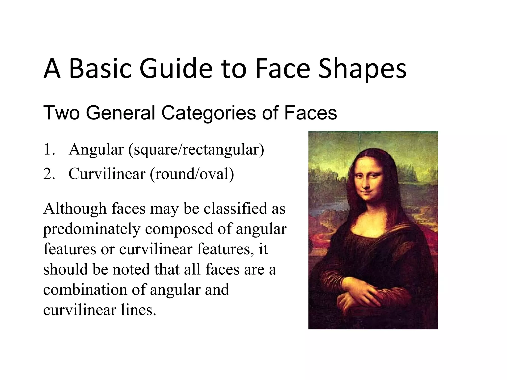 1. Angular (square/rectangular)
2. Curvilinear (round/oval)
Two General Categories of Faces
A Basic Guide to Face Shapes
Although faces may be classified as
predominately composed of angular
features or curvilinear features, it
should be noted that all faces are a
combination of angular and
curvilinear lines.
 