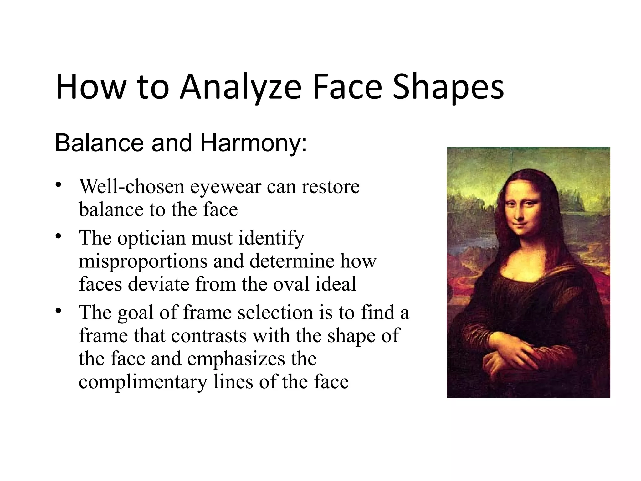 Balance and Harmony:
How to Analyze Face Shapes
• Well-chosen eyewear can restore
balance to the face
• The optician must identify
misproportions and determine how
faces deviate from the oval ideal
• The goal of frame selection is to find a
frame that contrasts with the shape of
the face and emphasizes the
complimentary lines of the face
 