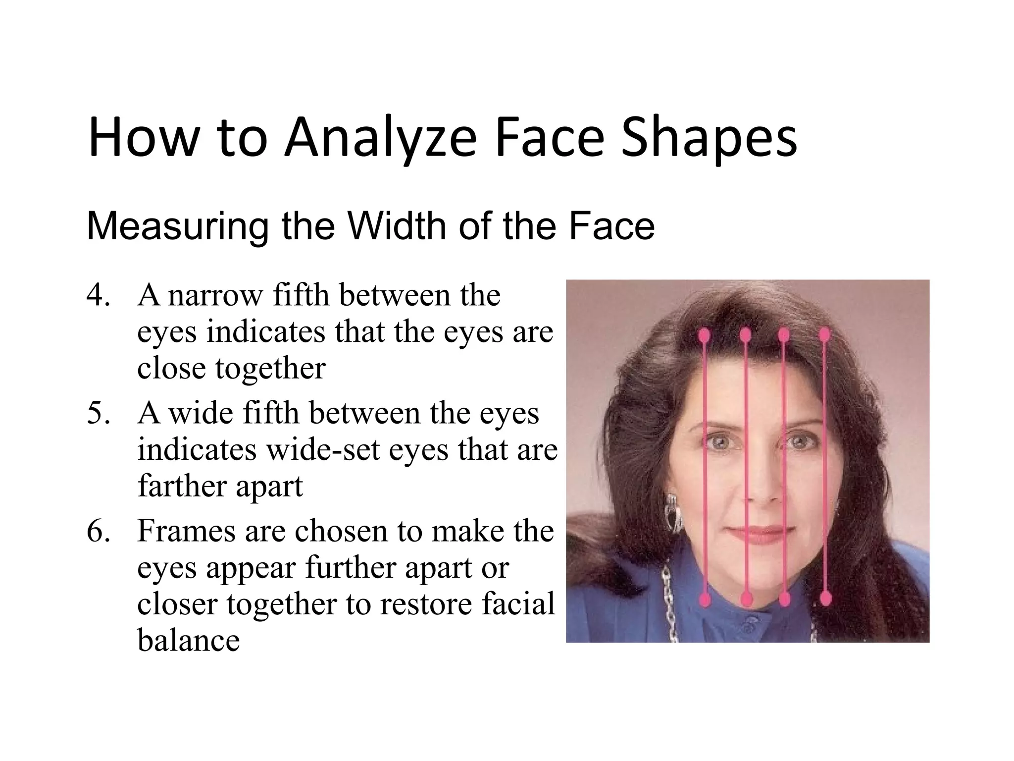 4. A narrow fifth between the
eyes indicates that the eyes are
close together
5. A wide fifth between the eyes
indicates wide-set eyes that are
farther apart
6. Frames are chosen to make the
eyes appear further apart or
closer together to restore facial
balance
Measuring the Width of the Face
How to Analyze Face Shapes
 