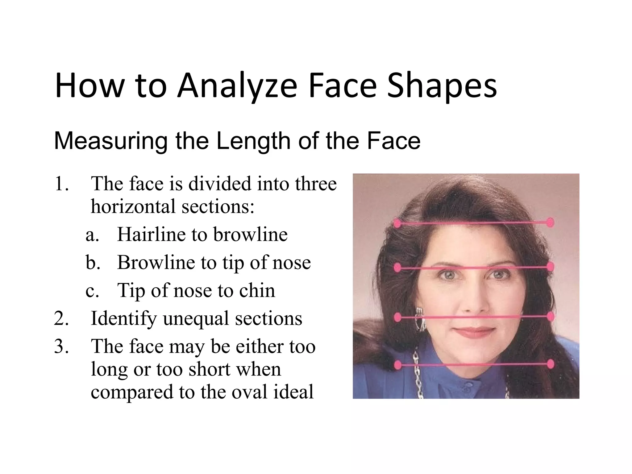 1. The face is divided into three
horizontal sections:
a. Hairline to browline
b. Browline to tip of nose
c. Tip of nose to chin
2. Identify unequal sections
3. The face may be either too
long or too short when
compared to the oval ideal
Measuring the Length of the Face
How to Analyze Face Shapes
 
