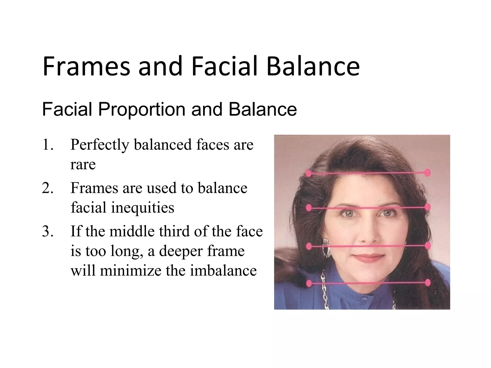 1. Perfectly balanced faces are
rare
2. Frames are used to balance
facial inequities
3. If the middle third of the face
is too long, a deeper frame
will minimize the imbalance
Facial Proportion and Balance
Frames and Facial Balance
 