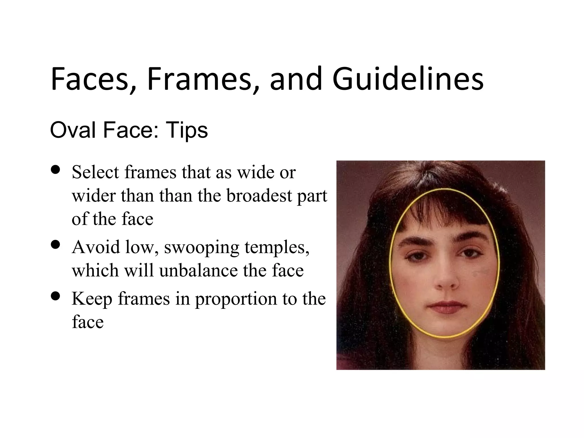 Oval Face: Tips
Faces, Frames, and Guidelines
 Select frames that as wide or
wider than than the broadest part
of the face
 Avoid low, swooping temples,
which will unbalance the face
 Keep frames in proportion to the
face
 