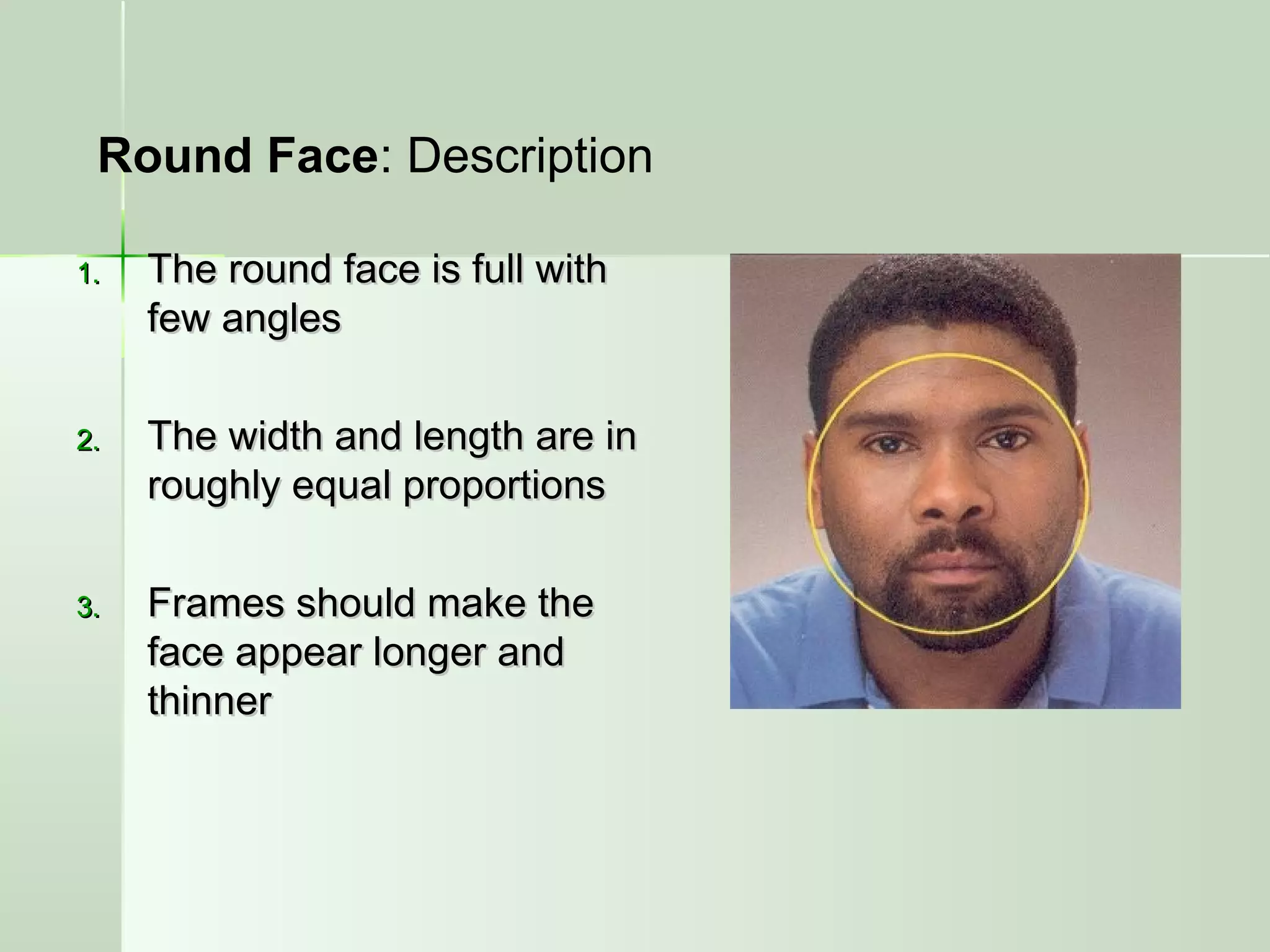 1.1. The round face is full withThe round face is full with
few anglesfew angles
2.2. The width and length are inThe width and length are in
roughly equal proportionsroughly equal proportions
3.3. Frames should make theFrames should make the
face appear longer andface appear longer and
thinnerthinner
Round Face: Description
 