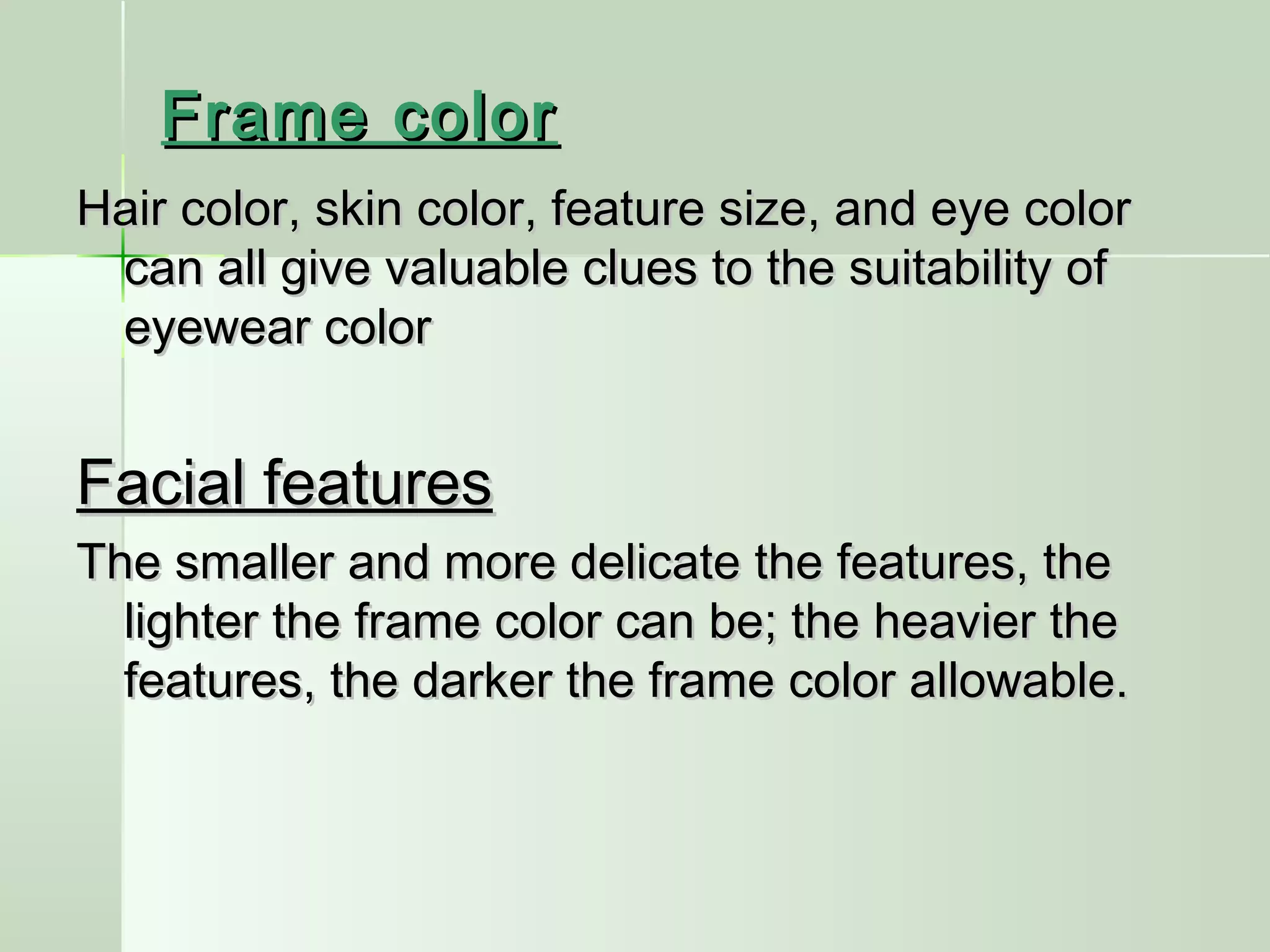 Frame colorFrame color
Hair color, skin color, feature size, and eye colorHair color, skin color, feature size, and eye color
can all give valuable clues to the suitability ofcan all give valuable clues to the suitability of
eyewear coloreyewear color
Facial featuresFacial features
The smaller and more delicate the features, theThe smaller and more delicate the features, the
lighter the frame color can be; the heavier thelighter the frame color can be; the heavier the
features, the darker the frame color allowable.features, the darker the frame color allowable.
 