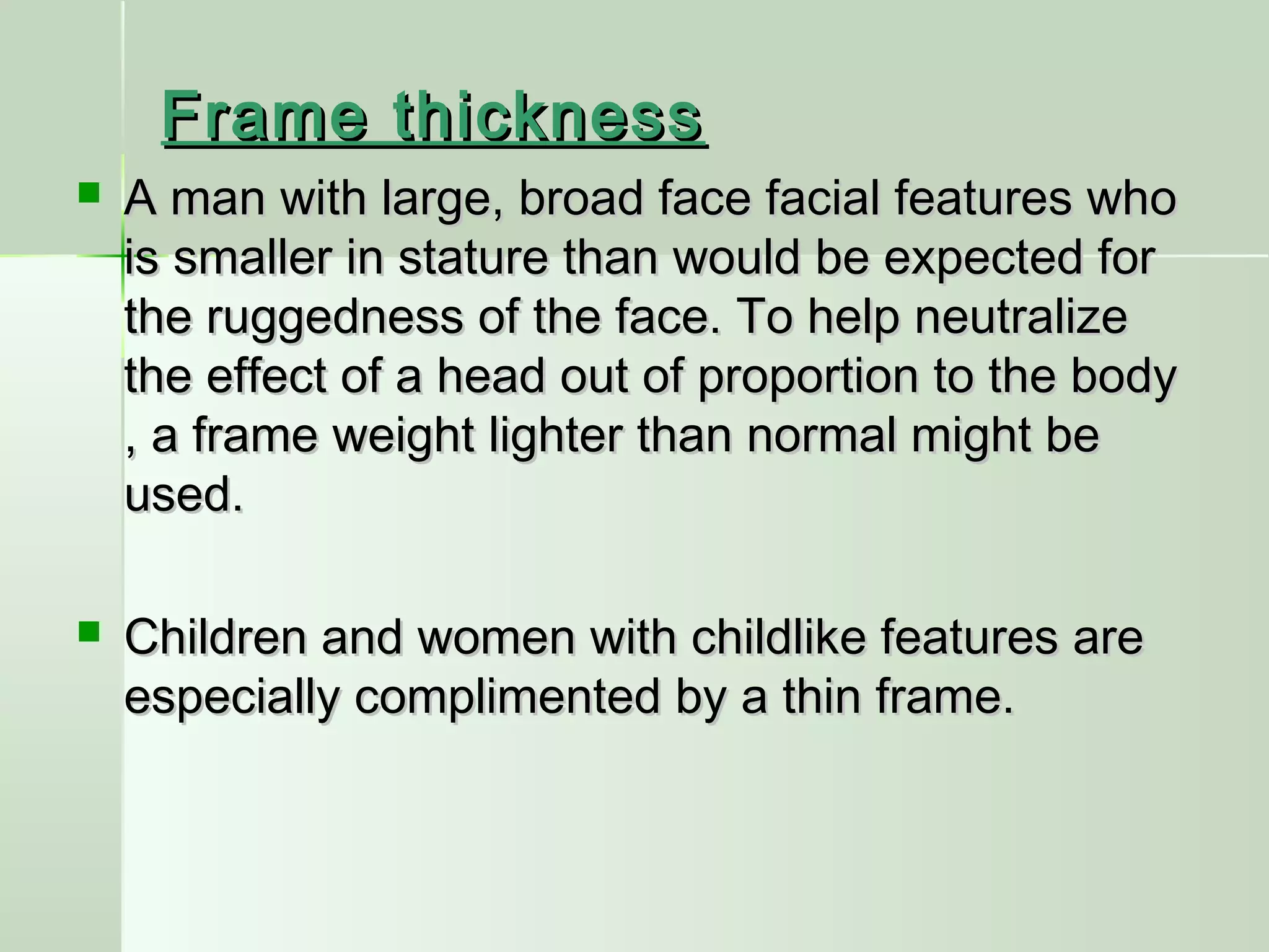 Frame thicknessFrame thickness
 A man with large, broad face facial features whoA man with large, broad face facial features who
is smaller in stature than would be expected foris smaller in stature than would be expected for
the ruggedness of the face. To help neutralizethe ruggedness of the face. To help neutralize
the effect of a head out of proportion to the bodythe effect of a head out of proportion to the body
, a frame weight lighter than normal might be, a frame weight lighter than normal might be
used.used.
 Children and women with childlike features areChildren and women with childlike features are
especially complimented by a thin frame.especially complimented by a thin frame.
 