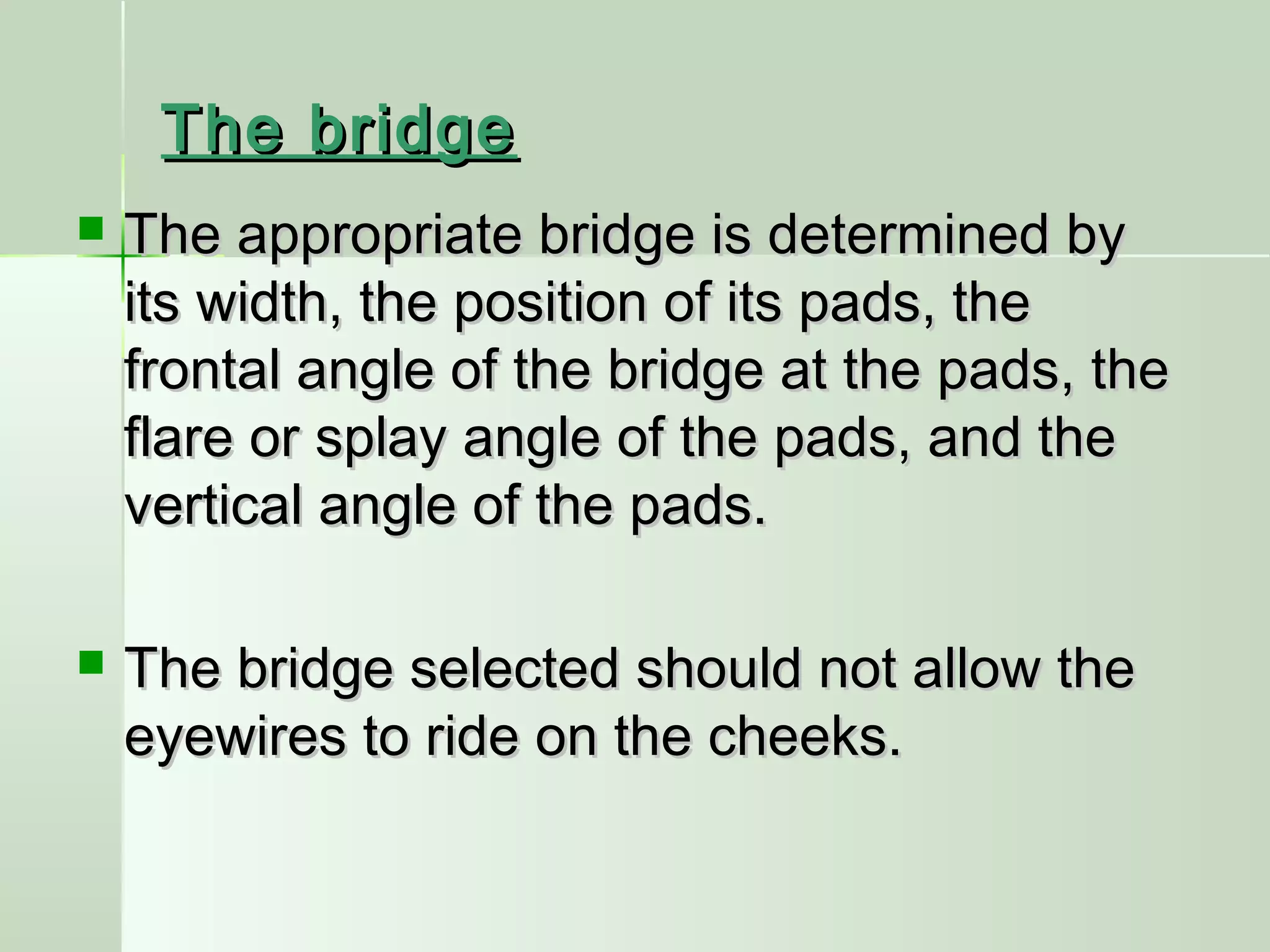 The bridgeThe bridge
 The appropriate bridge is determined byThe appropriate bridge is determined by
its width, the position of its pads, theits width, the position of its pads, the
frontal angle of the bridge at the pads, thefrontal angle of the bridge at the pads, the
flare or splay angle of the pads, and theflare or splay angle of the pads, and the
vertical angle of the pads.vertical angle of the pads.
 The bridge selected should not allow theThe bridge selected should not allow the
eyewires to ride on the cheeks.eyewires to ride on the cheeks.
 