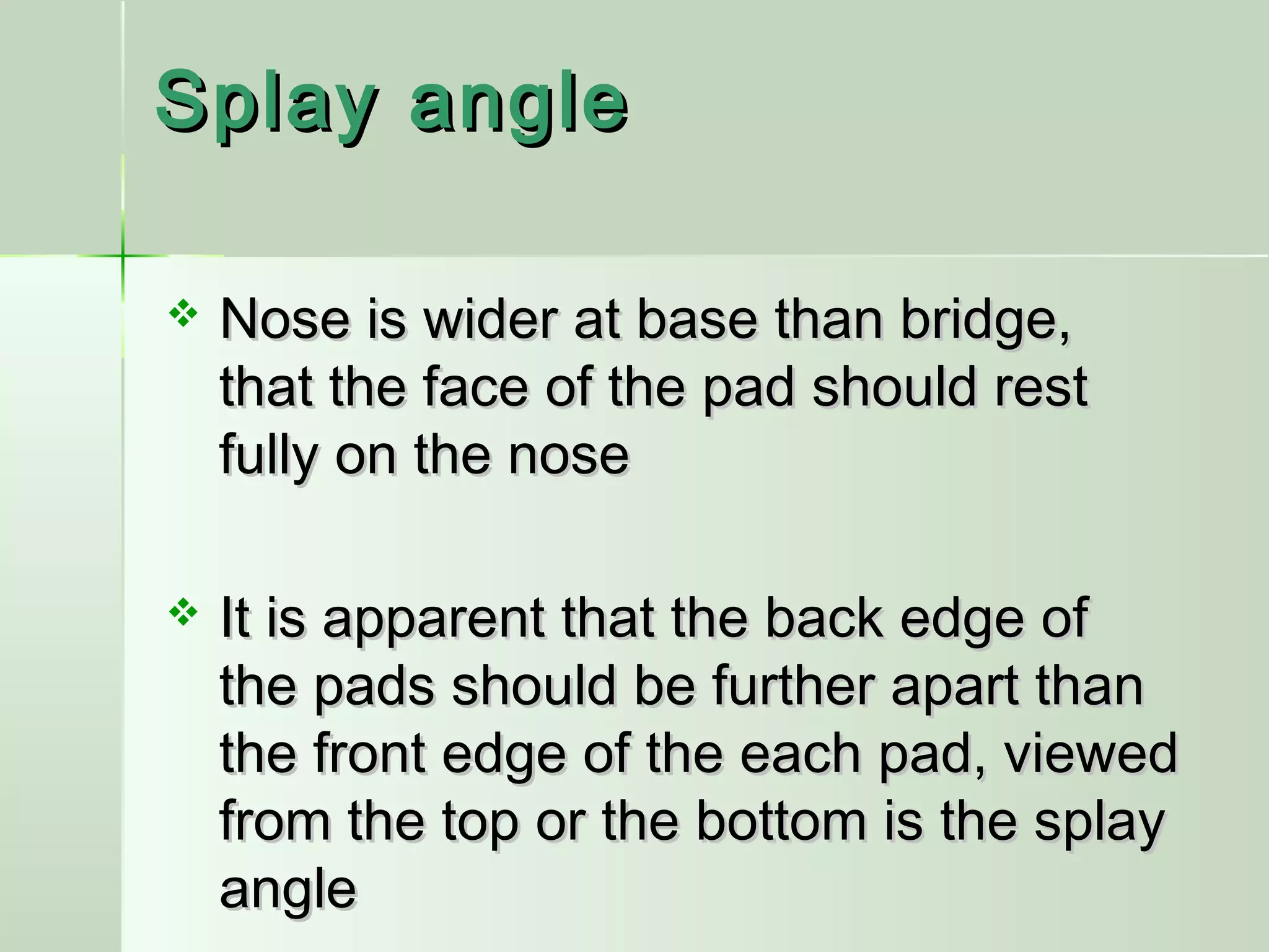 Splay angleSplay angle
 Nose is wider at base than bridge,Nose is wider at base than bridge,
that the face of the pad should restthat the face of the pad should rest
fully on the nosefully on the nose
 It is apparent that the back edge ofIt is apparent that the back edge of
the pads should be further apart thanthe pads should be further apart than
the front edge of the each pad, viewedthe front edge of the each pad, viewed
from the top or the bottom is the splayfrom the top or the bottom is the splay
angleangle
 