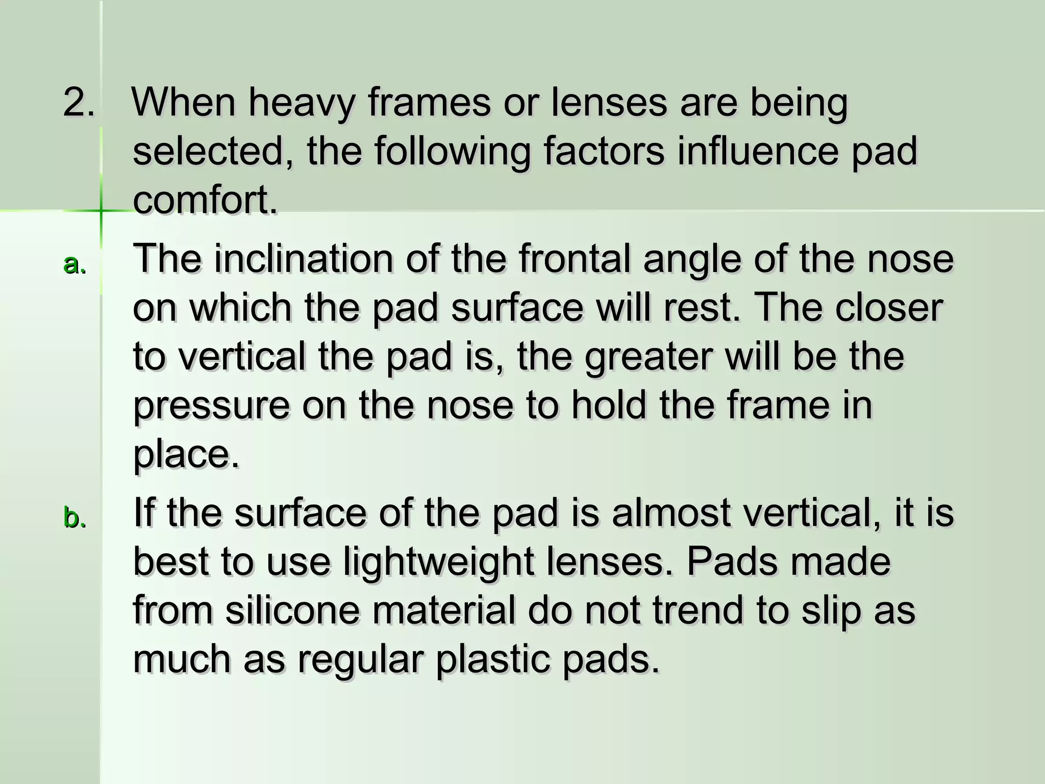 2. When heavy frames or lenses are being2. When heavy frames or lenses are being
selected, the following factors influence padselected, the following factors influence pad
comfort.comfort.
a.a. The inclination of the frontal angle of the noseThe inclination of the frontal angle of the nose
on which the pad surface will rest. The closeron which the pad surface will rest. The closer
to vertical the pad is, the greater will be theto vertical the pad is, the greater will be the
pressure on the nose to hold the frame inpressure on the nose to hold the frame in
place.place.
b.b. If the surface of the pad is almost vertical, it isIf the surface of the pad is almost vertical, it is
best to use lightweight lenses. Pads madebest to use lightweight lenses. Pads made
from silicone material do not trend to slip asfrom silicone material do not trend to slip as
much as regular plastic pads.much as regular plastic pads.
 