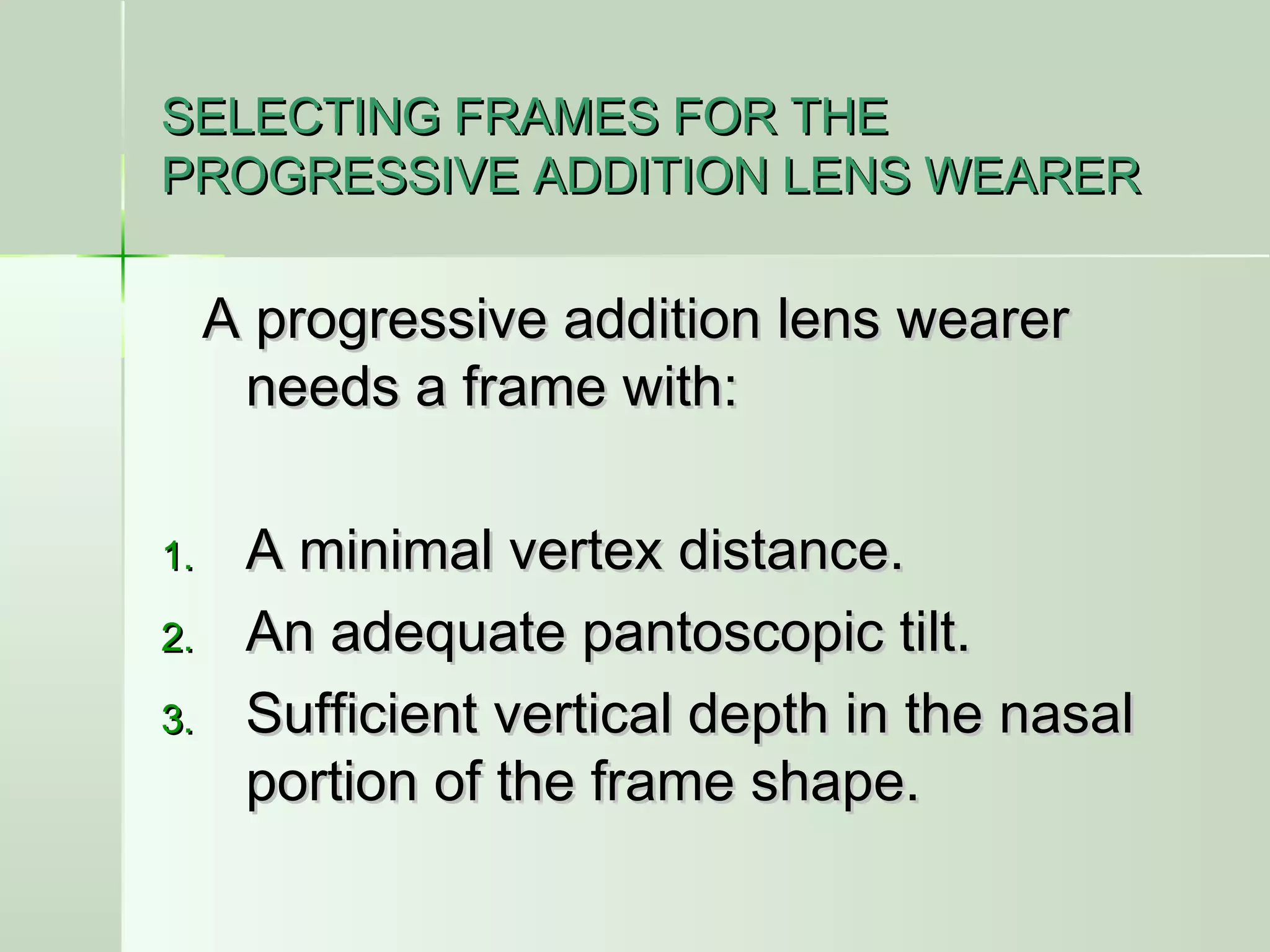 SELECTING FRAMES FOR THESELECTING FRAMES FOR THE
PROGRESSIVE ADDITION LENS WEARERPROGRESSIVE ADDITION LENS WEARER
A progressive addition lens wearerA progressive addition lens wearer
needs a frame with:needs a frame with:
1.1. A minimal vertex distance.A minimal vertex distance.
2.2. An adequate pantoscopic tilt.An adequate pantoscopic tilt.
3.3. Sufficient vertical depth in the nasalSufficient vertical depth in the nasal
portion of the frame shape.portion of the frame shape.
 