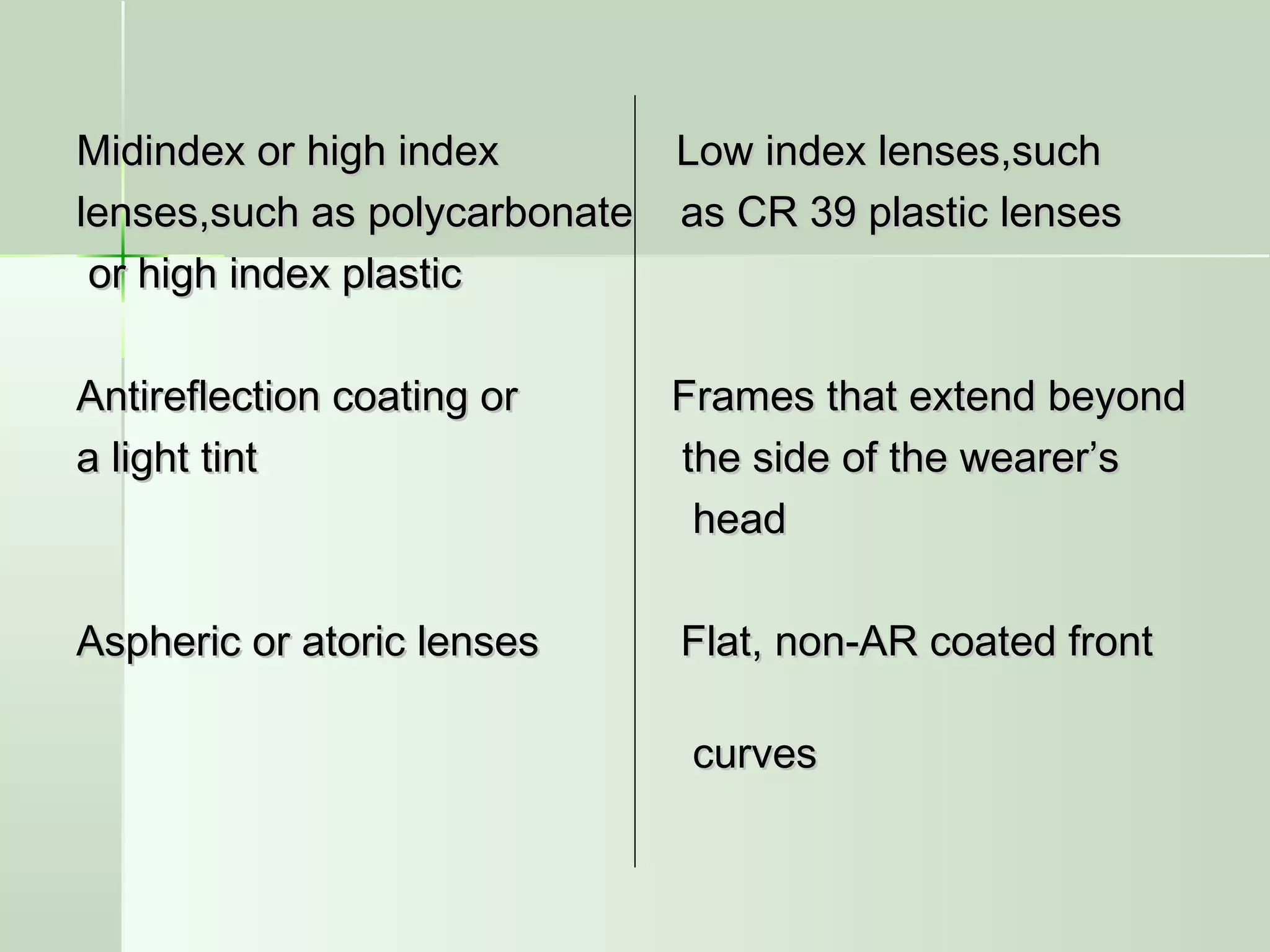 Midindex or high index Low index lenses,suchMidindex or high index Low index lenses,such
lenses,such as polycarbonate as CR 39 plastic lenseslenses,such as polycarbonate as CR 39 plastic lenses
or high index plasticor high index plastic
Antireflection coating or Frames that extend beyondAntireflection coating or Frames that extend beyond
a light tint the side of the wearer’sa light tint the side of the wearer’s
headhead
Aspheric or atoric lenses Flat, non-AR coated frontAspheric or atoric lenses Flat, non-AR coated front
curvescurves
 
