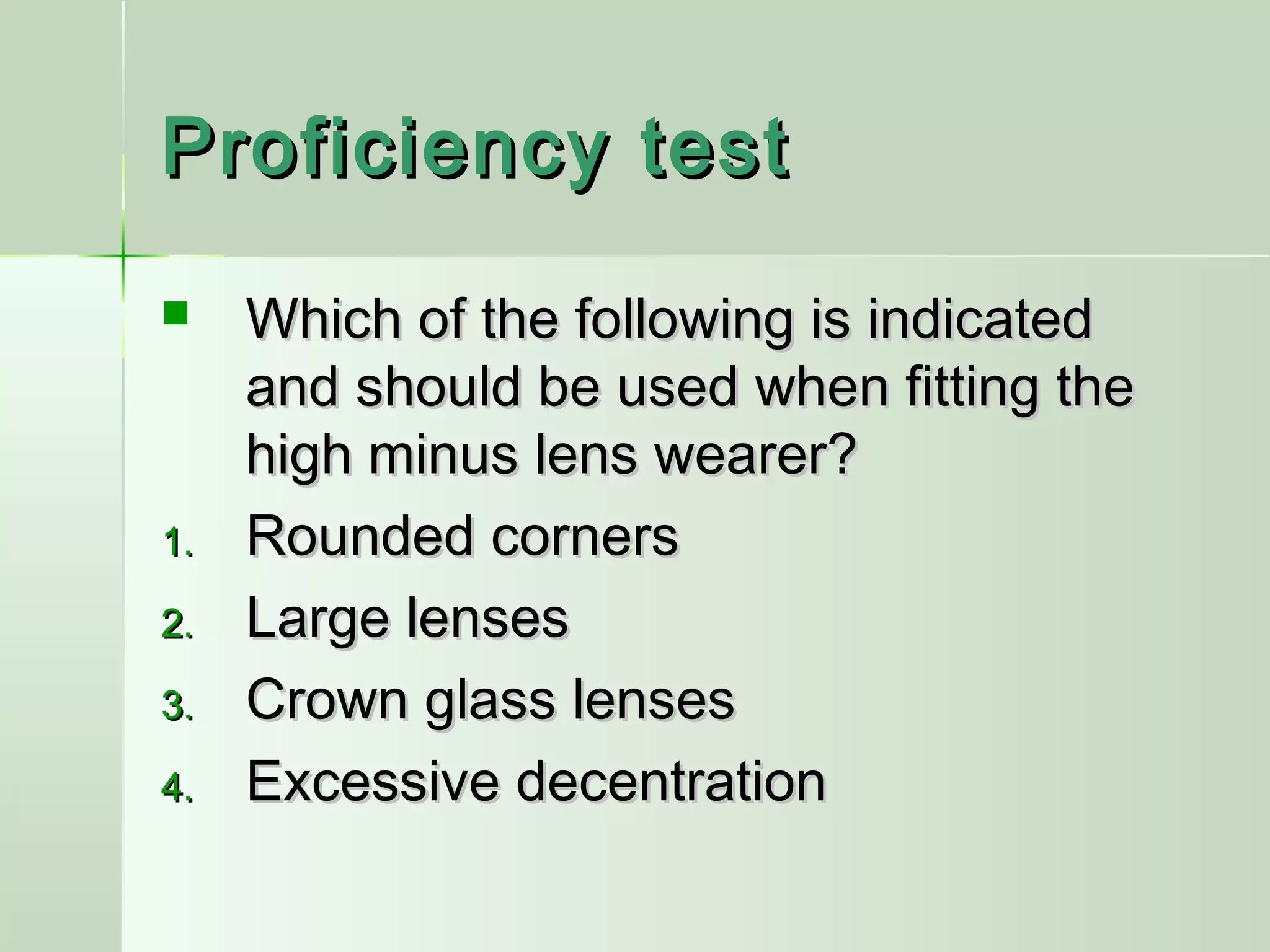 Proficiency testProficiency test
 Which of the following is indicatedWhich of the following is indicated
and should be used when fitting theand should be used when fitting the
high minus lens wearer?high minus lens wearer?
1.1. Rounded cornersRounded corners
2.2. Large lensesLarge lenses
3.3. Crown glass lensesCrown glass lenses
4.4. Excessive decentrationExcessive decentration
 