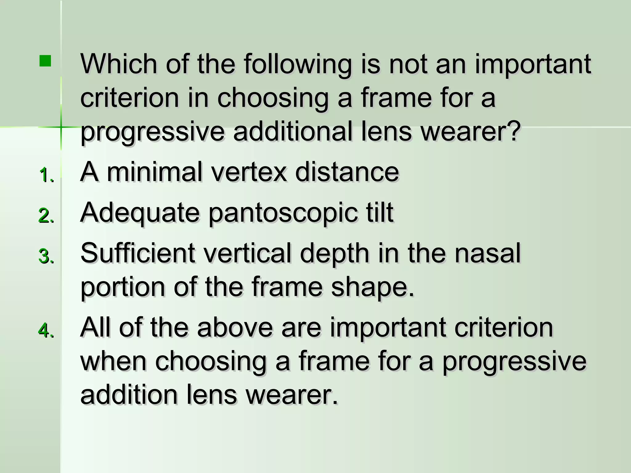  Which of the following is not an importantWhich of the following is not an important
criterion in choosing a frame for acriterion in choosing a frame for a
progressive additional lens wearer?progressive additional lens wearer?
1.1. A minimal vertex distanceA minimal vertex distance
2.2. Adequate pantoscopic tiltAdequate pantoscopic tilt
3.3. Sufficient vertical depth in the nasalSufficient vertical depth in the nasal
portion of the frame shape.portion of the frame shape.
4.4. All of the above are important criterionAll of the above are important criterion
when choosing a frame for a progressivewhen choosing a frame for a progressive
addition lens wearer.addition lens wearer.
 
