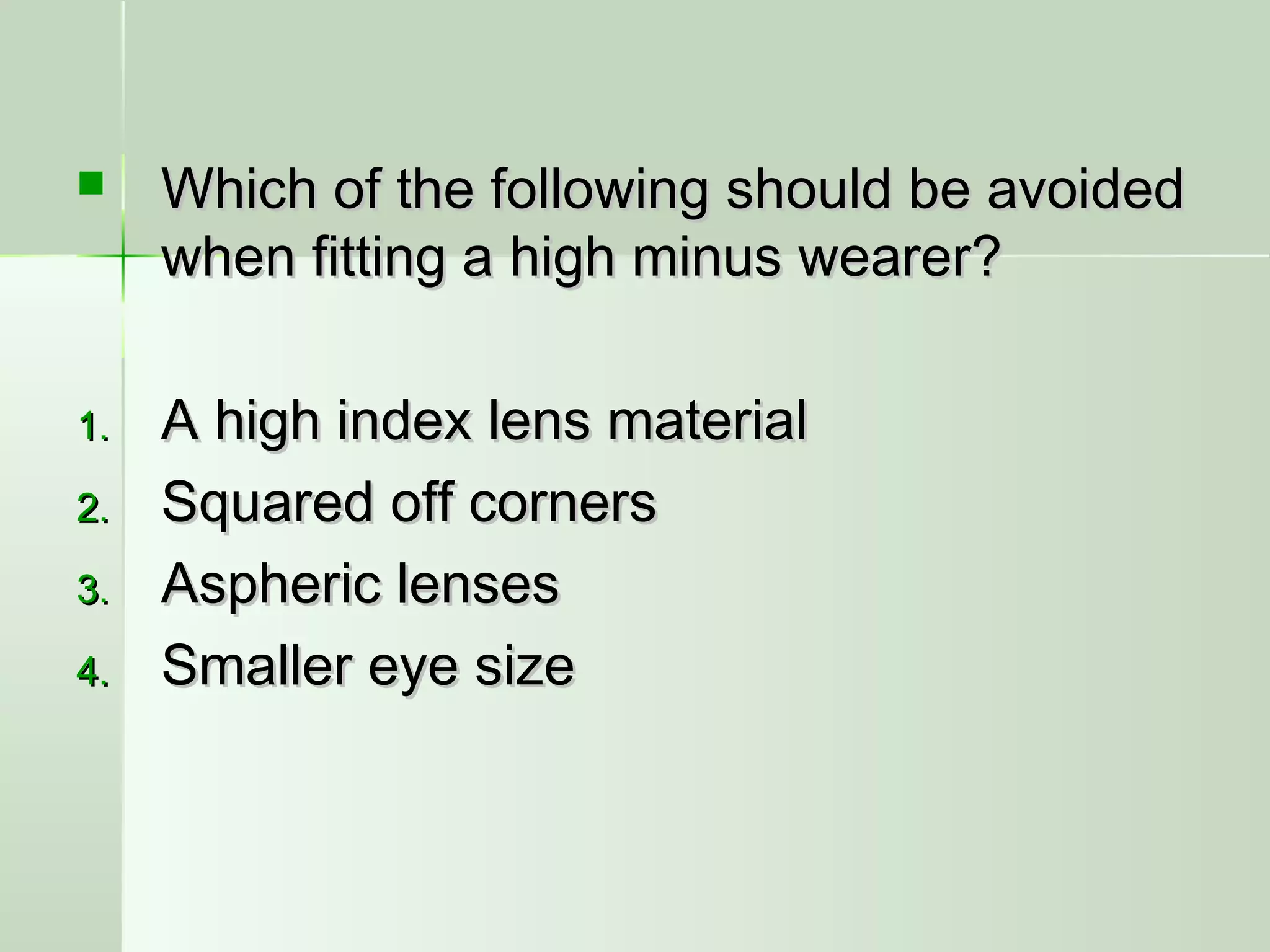  Which of the following should be avoidedWhich of the following should be avoided
when fitting a high minus wearer?when fitting a high minus wearer?
1.1. A high index lens materialA high index lens material
2.2. Squared off cornersSquared off corners
3.3. Aspheric lensesAspheric lenses
4.4. Smaller eye sizeSmaller eye size
 