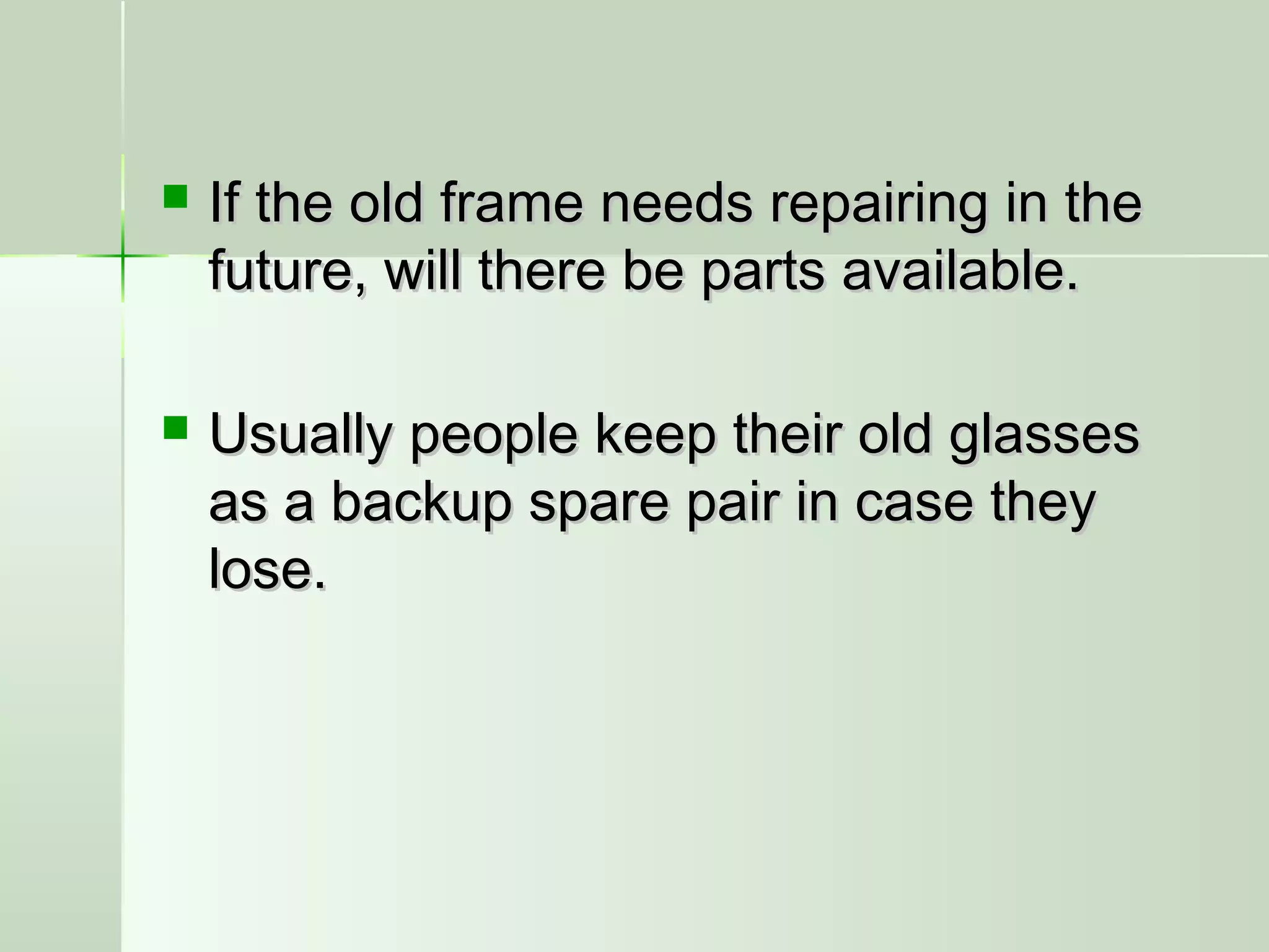  If the old frame needs repairing in theIf the old frame needs repairing in the
future, will there be parts available.future, will there be parts available.
 Usually people keep their old glassesUsually people keep their old glasses
as a backup spare pair in case theyas a backup spare pair in case they
lose.lose.
 