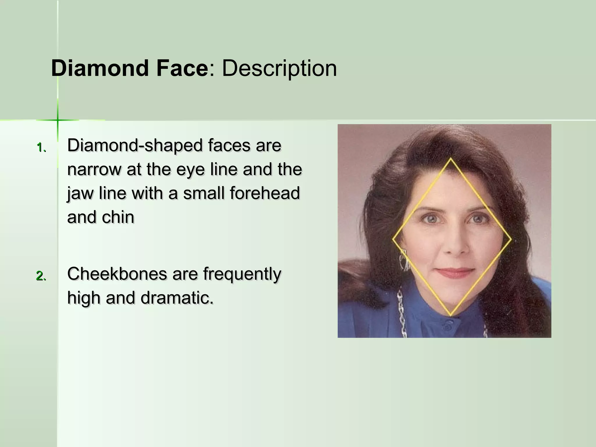 1.1. Diamond-shaped faces areDiamond-shaped faces are
narrow at the eye line and thenarrow at the eye line and the
jaw line with a small foreheadjaw line with a small forehead
and chinand chin
2.2. Cheekbones are frequentlyCheekbones are frequently
high and dramatic.high and dramatic.
Diamond Face: Description
 