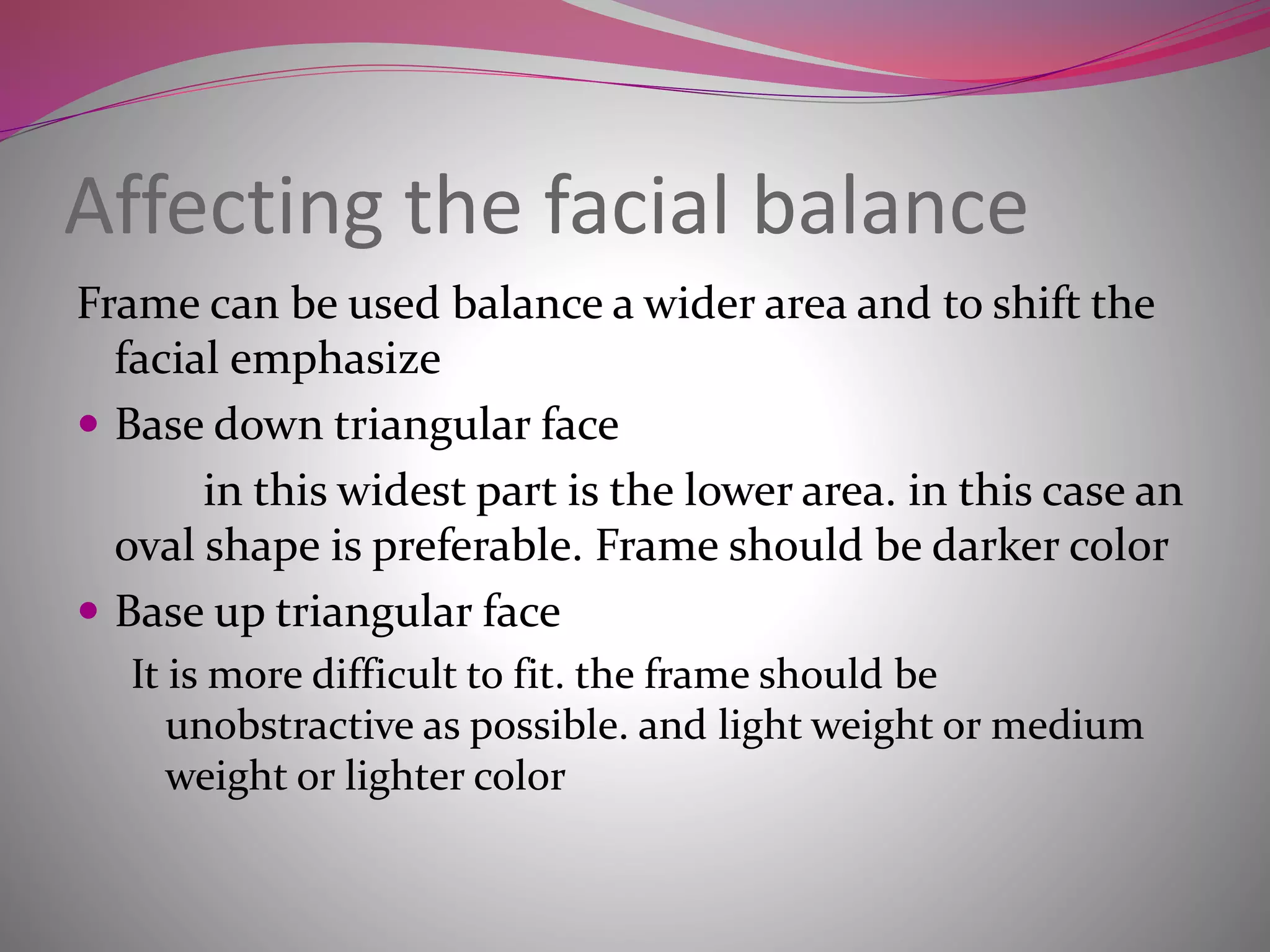 Affecting the facial balance
Frame can be used balance a wider area and to shift the
facial emphasize
 Base down triangular face
in this widest part is the lower area. in this case an
oval shape is preferable. Frame should be darker color
 Base up triangular face
It is more difficult to fit. the frame should be
unobstractive as possible. and light weight or medium
weight or lighter color
 