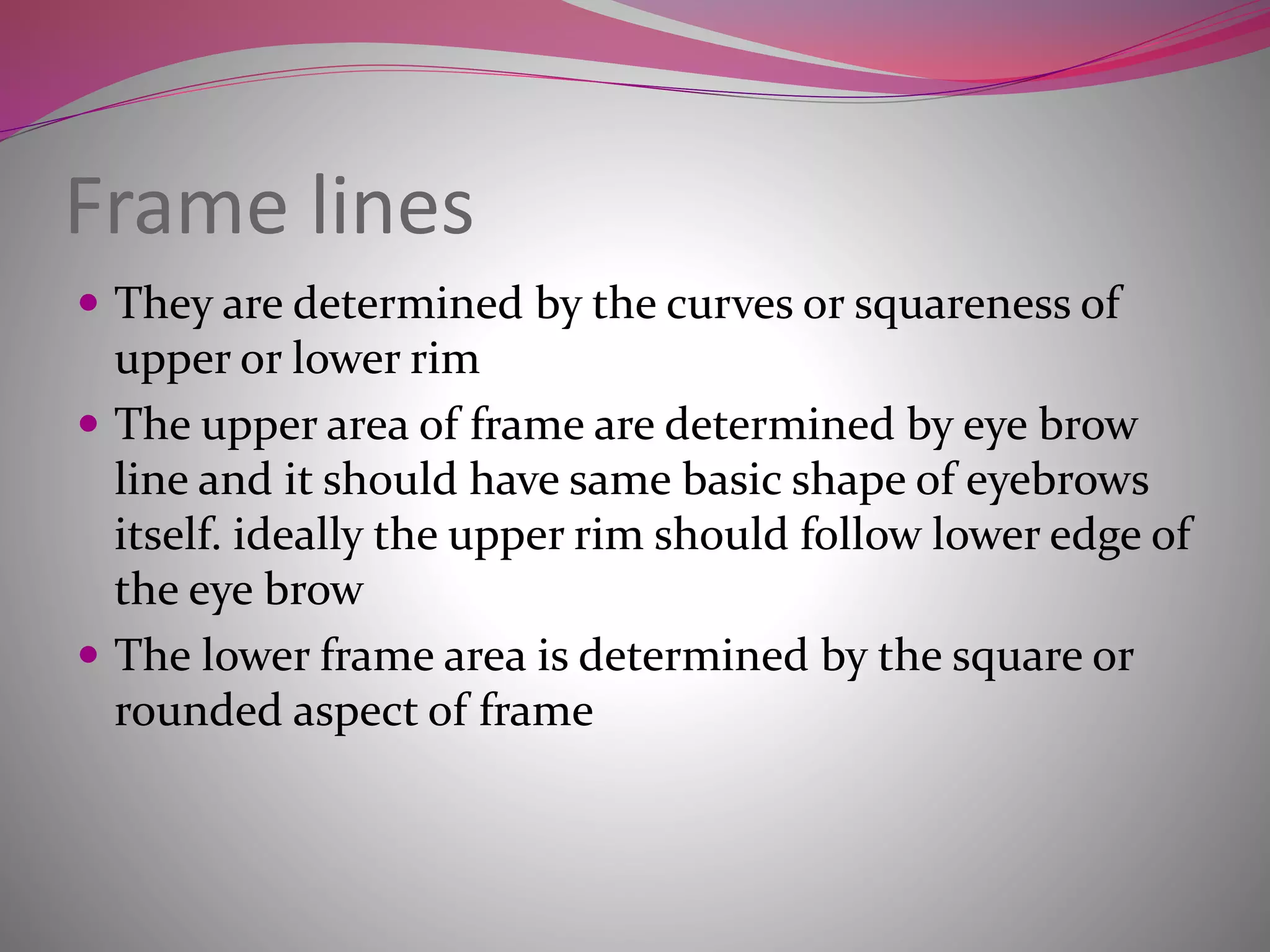 Frame lines
 They are determined by the curves or squareness of
upper or lower rim
 The upper area of frame are determined by eye brow
line and it should have same basic shape of eyebrows
itself. ideally the upper rim should follow lower edge of
the eye brow
 The lower frame area is determined by the square or
rounded aspect of frame
 