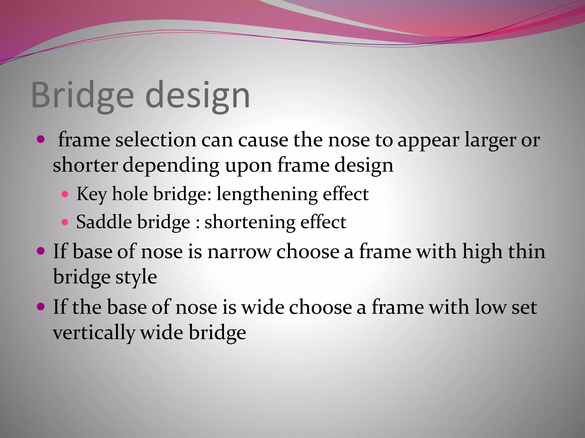 Bridge design
 frame selection can cause the nose to appear larger or
shorter depending upon frame design
 Key hole bridge: lengthening effect
 Saddle bridge : shortening effect
 If base of nose is narrow choose a frame with high thin
bridge style
 If the base of nose is wide choose a frame with low set
vertically wide bridge
 