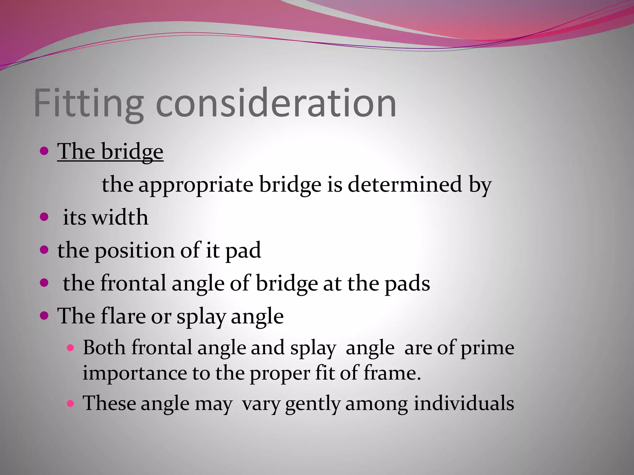 Fitting consideration
 The bridge
the appropriate bridge is determined by
 its width
 the position of it pad
 the frontal angle of bridge at the pads
 The flare or splay angle
 Both frontal angle and splay angle are of prime
importance to the proper fit of frame.
 These angle may vary gently among individuals
 