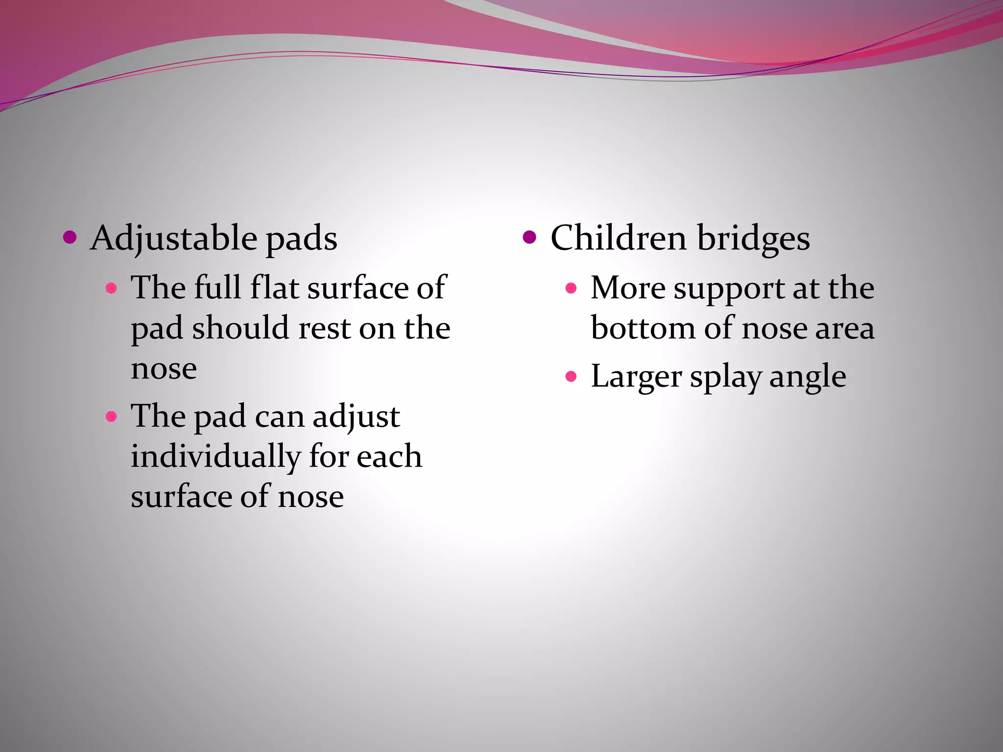  Adjustable pads
 The full flat surface of
pad should rest on the
nose
 The pad can adjust
individually for each
surface of nose
 Children bridges
 More support at the
bottom of nose area
 Larger splay angle
 