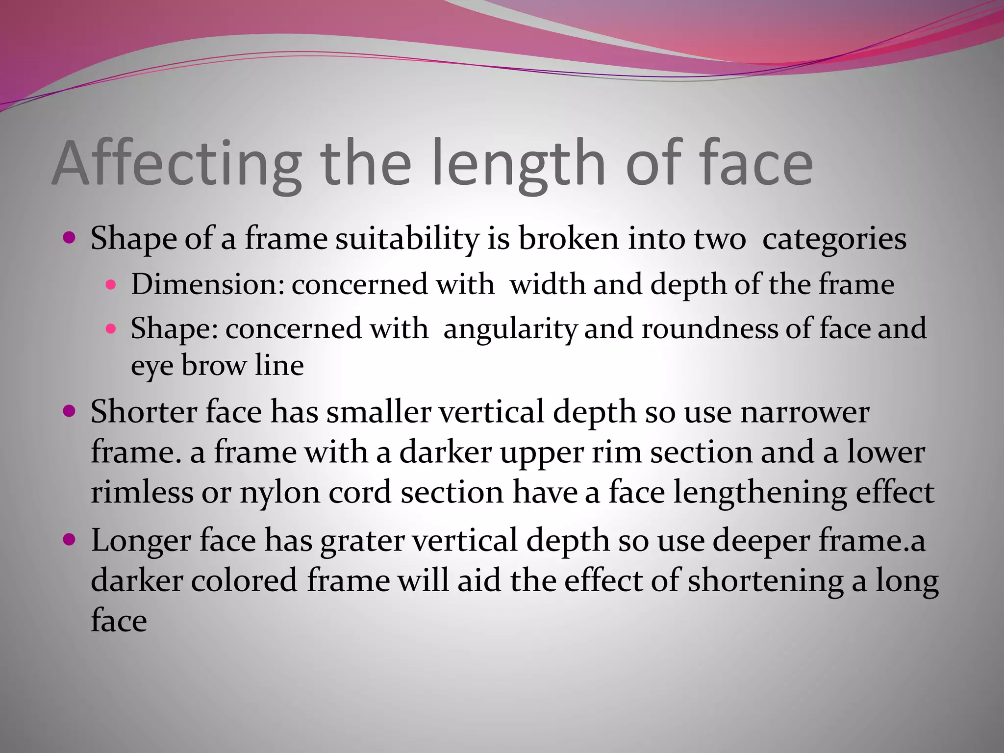 Affecting the length of face
 Shape of a frame suitability is broken into two categories
 Dimension: concerned with width and depth of the frame
 Shape: concerned with angularity and roundness of face and
eye brow line
 Shorter face has smaller vertical depth so use narrower
frame. a frame with a darker upper rim section and a lower
rimless or nylon cord section have a face lengthening effect
 Longer face has grater vertical depth so use deeper frame.a
darker colored frame will aid the effect of shortening a long
face
 