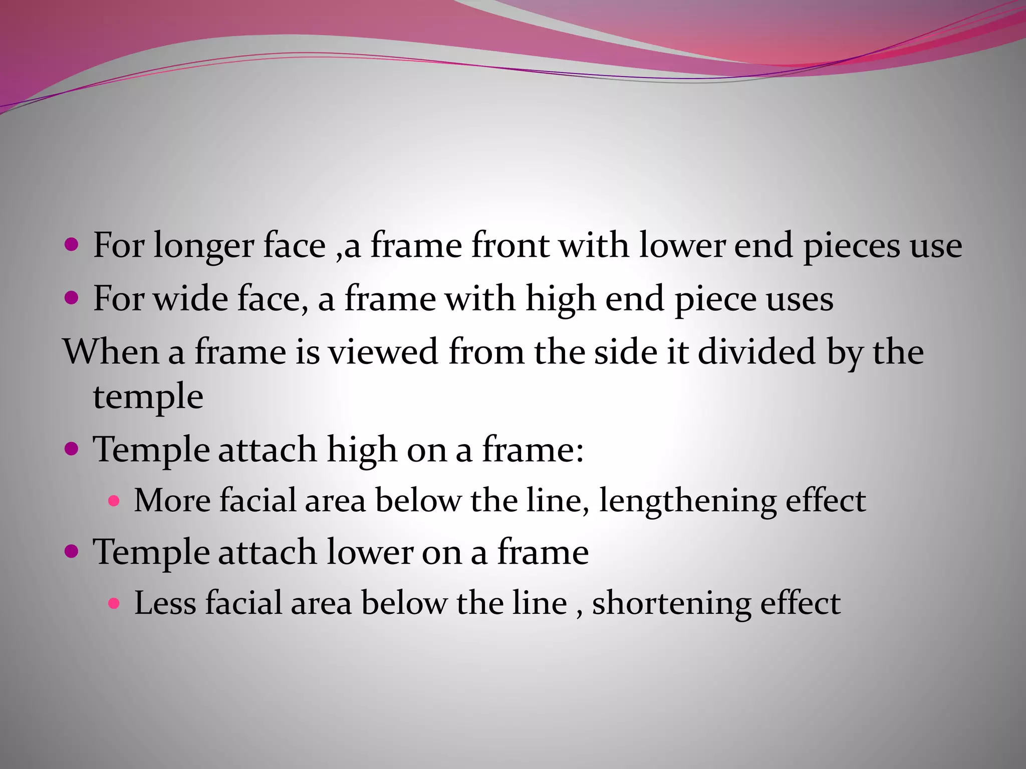 For longer face ,a frame front with lower end pieces use
 For wide face, a frame with high end piece uses
When a frame is viewed from the side it divided by the
temple
 Temple attach high on a frame:
 More facial area below the line, lengthening effect
 Temple attach lower on a frame
 Less facial area below the line , shortening effect
 
