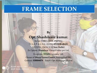 By
Opt. Shashikant kumar.
B.Opt (VMU), DOA (PATNA)
I.C.L.E.P. & L.V.A.: (LVPEI HYDERABAD)
S.T.F.P.O.: (Dr.S.C.E.H.New Delhi)
Ex Optom: Himalaya Vision Crafter pvt Ltd.
Ex optom: TITAN Company Ltd.
Owner of Sharp Vision Centre,Aurangabad(BR)
Contact: 9386644074 Email: Opt.skant@gmail.com
FRAME SELECTION
1
 
